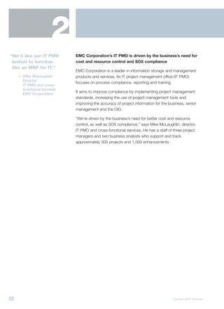 2
“We’d like our IT PMO        EMC Corporation’s IT PMO is driven by the business’s need for
 toolset to function         cost and resource control and SOX compliance
 like an MRP for IT.”
                             EMC Corporation is a leader in information storage and management
     — Mike McLaughlin       products and services. Its IT project management office (IT PMO)
       Director
                             focuses on process compliance, reporting and training.
       IT PMO and cross-
       functional services
                             It aims to improve compliance by implementing project management
       EMC Corporation
                             standards, increasing the use of project management tools and
                             improving the accuracy of project information for the business, senior
                             management and the CIO.

                             “We’re driven by the business’s need for better cost and resource
                             control, as well as SOX compliance,” says Mike McLaughlin, director,
                             IT PMO and cross-functional services. He has a staff of three project
                             managers and two business analysts who support and track
                             approximately 300 projects and 1,000 enhancements.




22                                                                                   Gartner EXP Premier
 
