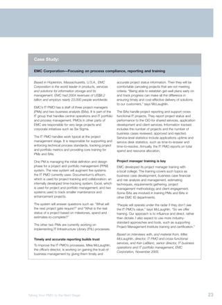 Case Study:

   EMC Corporation—Focusing on process compliance, reporting and training


   Based in Hopkinton, Massachusetts, U.S.A., EMC              accurate project status information. Then they will be
   Corporation is the world leader in products, services       comfortable canceling projects that are not meeting
   and solutions for information storage and its               criteria. “Being able to establish get-well plans early on
   management. EMC had 2004 revenues of US$8.2                 and track progress can make all the difference in
   billion and employs nearly 23,000 people worldwide.         ensuring timely and cost-effective delivery of solutions
                                                               to our customers,” says McLaughlin.
   EMC’s IT PMO has a staff of three project managers
   (PMs) and two business analysts (BAs). It is part of the    The BAs handle project reporting and support cross-
   IT group that handles central operations and IT portfolio   functional IT projects. They report project status and
   and process management. PMOs in other parts of              performance to the CIO for shared services, application
   EMC are responsible for very large projects and             development and client services. Information tracked
   corporate initiatives such as Six Sigma.                    includes the number of projects and the number of
                                                               business cases reviewed, approved and rejected.
   The IT PMO handles work typical at the project              Service-level statistics include applications uptime and
   management stage. It is responsible for supporting and      service desk statistics, such as time-to-answer and
   enforcing technical process standards, tracking project     time-to-resolve. Annually, the IT PMO reports on total
   and portfolio metrics and providing core training for       spend and resource allocation.
   PMs and BAs.

   One PM is managing the initial definition and design        Project manager training is key
   phase for a project and portfolio management (PPM)          EMC developed its project manager training with
   system. The new system will augment five systems            a local college. The training covers such topics as
   the IT PMO currently uses: Documentum’s eRoom,              business case development, business case financial
   which is used for project tracking and collaboration; an    and risk analysis and management, estimating
   internally developed time-tracking system; Excel, which     techniques, requirements gathering, project
   is used for project and portfolio management; and two       management methodology and client engagement.
   systems used to track smaller maintenance and               Some BAs are involved in training PMs and BAs in
   enhancement projects.                                       other EMC IS departments.

   The system will answer questions such as: “What will        “People will operate under the radar if they don’t see
   the next project gate require?” and “What is the real       the IT PMO’s value,” says McLaughlin. “So we offer
   status of a project based on milestones, spend and          training. Our approach is to influence and direct, rather
   estimates-to-complete?”                                     than dictate. I also expect to use more industry-
                                                               standard approaches and tools, such as supporting
   The other two PMs are currently working on
                                                               Project Management Institute training and certification.”
   implementing IT Infrastructure Library (ITIL) processes.
                                                               Based on interviews with, and material from, Mike
   Timely and accurate reporting builds trust                  McLaughlin, director, IT PMO and cross-functional
                                                               services, and Ken LeBlanc, senior director, IT business
   To improve the IT PMO’s processes, Mike McLaughlin,
                                                               operations and IT portfolio management, EMC
   the office’s director, is working on gaining the trust of
                                                               Corporation, November 2005.
   business management by giving them timely and




Taking Your PMO to the Next Stage                                                                                           23
 