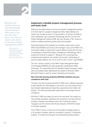 2
“Because the                Implement a flexible project management process
 toolset enforces           and basic tools
 the methodology
                            Defining and implementing an end-to-end project management process
 and standards, I
                            is the first step for a project management office. Being flexible and
 don’t have to be
                            having “just enough process” is a best practice. To ensure consistency
 the bad cop. I
                            many enterprises use a standard methodology, like the one from the
 have more time to
                            Project Management Institute (PMI). But they develop a “lite” version to
 coach and advise
                            achieve a balance between process rigor and overhead.
 to increase project
 management skills.”        Corporate Express (CE) Australia Ltd. provides a good case in point.
     — Ron Rigores          When David McBeth was hired as the manager to set up the PMO in IS,
       Program manager      he focused initially on improving IT project delivery. During the first year,
       Virtual IT project   he developed a streamlined project management methodology, with a
       management office
       New York City        toolset and controls to support it. “Because CE is a fast-growing,
       Housing Authority    entrepreneurial enterprise, we wanted ‘just enough’ methodology to
                            improve project delivery, but not so much to slow it down,” says McBeth.

                            The “lite” version is based on the PMI’s Project Management Book
                            of Knowledge (PMBOK) and rapid application development (RAD)
                            techniques. The supporting tools for standard project proposals, project
                            plans and project status dashboards are based on Microsoft Office.
                            Microsoft Project is used for project scheduling and reporting.

                            New York City Housing Authority (NYCHA) facilitates process
                            compliance with tools

                            The New York City Housing Authority’s IT PMO took a different approach
                            to gain flexibility. Its methodology is risk-driven. Low-risk projects have
                            less stringent deliverables and reporting requirements than higher-risk
                            projects. The office provides Web-based tools to encourage process
                            compliance.

                            NYCHA’s IT PMO has taken its tools to the next level. The toolset not
                            only provides templates, examples and procedures, but also enforces
                            process compliance and delivers just-in-time training for project
                            managers over the intranet. See the key features of NYCHA’s toolset
                            in the figure opposite.

                            The IT PMO is virtual, in that none of the project managers report to
                            it. Its program manager, aided by consultants, supports 12 enterprise
                            projects, 12 infrastructure projects and proposed business projects.



24                                                                                    Gartner EXP Premier
 