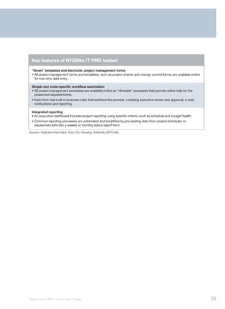 Key features of NYCHA’s IT PMO toolset

  “Smart” templates and electronic project management forms
  • All project management forms and templates, such as project charter and change control forms, are available online
    for one-time data entry.

  Simple and route-specific workflow automation
  • All project management processes are available online as “clickable” processes that provide online help for the
    phase and required forms.
  • Each form has built-in business rules that reinforce the process, including executive review and approval, e-mail
    notifications and reporting.

  Integrated reporting
  • An executive dashboard includes project reporting using specific criteria, such as schedule and budget health.
  • Common reporting processes are automated and simplified by pre-loading data from project schedules or
    issues/risks lists into a weekly or monthly status report form.

Source: Adapted from New York City Housing Authority (NYCHA).




Taking Your PMO to the Next Stage                                                                                        25
 