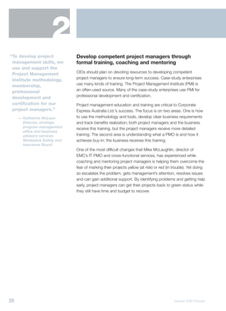2
“To develop project           Develop competent project managers through
 management skills, we        formal training, coaching and mentoring
 use and support the
                              CIOs should plan on devoting resources to developing competent
 Project Management
                              project managers to ensure long-term success. Case-study enterprises
 Institute methodology,
                              use many kinds of training. The Project Management Institute (PMI) is
 membership,
                              an often-used source. Many of the case-study enterprises use PMI for
 professional
                              professional development and certification.
 development and
 certification for our        Project management education and training are critical to Corporate
 project managers.”           Express Australia Ltd.’s success. The focus is on two areas. One is how
     — Katherine McLean       to use the methodology and tools, develop clear business requirements
       Director, strategic    and track benefits realization; both project managers and the business
       program management     receive this training, but the project managers receive more detailed
       office and business
       advisory services      training. The second area is understanding what a PMO is and how it
       Workplace Safety and   achieves buy-in; the business receives this training.
       Insurance Board
                              One of the most difficult changes that Mike McLaughlin, director of
                              EMC’s IT PMO and cross-functional services, has experienced while
                              coaching and mentoring project managers is helping them overcome the
                              fear of marking their projects yellow (at risk) or red (in trouble). Yet doing
                              so escalates the problem, gets management’s attention, resolves issues
                              and can gain additional support. By identifying problems and getting help
                              early, project managers can get their projects back to green status while
                              they still have time and budget to recover.




26                                                                                       Gartner EXP Premier
 
