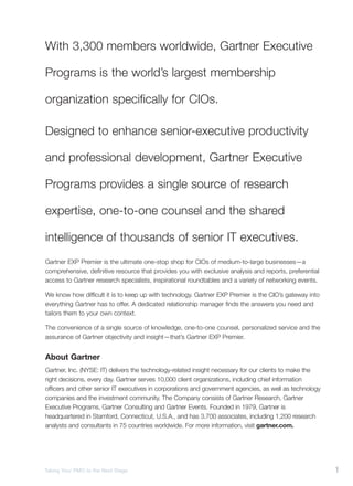 With 3,300 members worldwide, Gartner Executive

Programs is the world’s largest membership

organization specifically for CIOs.

Designed to enhance senior-executive productivity

and professional development, Gartner Executive

Programs provides a single source of research

expertise, one-to-one counsel and the shared

intelligence of thousands of senior IT executives.
Gartner EXP Premier is the ultimate one-stop shop for CIOs of medium-to-large businesses—a
comprehensive, definitive resource that provides you with exclusive analysis and reports, preferential
access to Gartner research specialists, inspirational roundtables and a variety of networking events.

We know how difficult it is to keep up with technology. Gartner EXP Premier is the CIO’s gateway into
everything Gartner has to offer. A dedicated relationship manager finds the answers you need and
tailors them to your own context.

The convenience of a single source of knowledge, one-to-one counsel, personalized service and the
assurance of Gartner objectivity and insight—that’s Gartner EXP Premier.


About Gartner
Gartner, Inc. (NYSE: IT) delivers the technology-related insight necessary for our clients to make the
right decisions, every day. Gartner serves 10,000 client organizations, including chief information
officers and other senior IT executives in corporations and government agencies, as well as technology
companies and the investment community. The Company consists of Gartner Research, Gartner
Executive Programs, Gartner Consulting and Gartner Events. Founded in 1979, Gartner is
headquartered in Stamford, Connecticut, U.S.A., and has 3,700 associates, including 1,200 research
analysts and consultants in 75 countries worldwide. For more information, visit gartner.com.




Taking Your PMO to the Next Stage                                                                        1
 