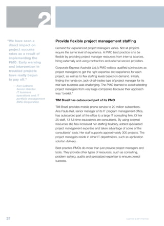 2
“We have seen a               Provide flexible project management staffing
 direct impact on
                              Demand for experienced project managers varies. Not all projects
 project success
                              require the same level of experience. A PMO best practice is to be
 rates as a result of
                              flexible by providing project manager resources from internal sources,
 implementing the
                              hiring externally and using contractors and external service providers.
 PMO. Early warning
 and intervention in          Corporate Express Australia Ltd.’s PMO selects qualified contractors as
 troubled projects            project managers to get the right expertise and experience for each
 have really begun            project, as well as to flex staffing levels based on demand. Initially,
 to pay off.”                 finding the hands-on, jack-of-all-trades type of project manager for its
     — Ken LeBlanc            mid-size business was challenging. The PMO learned to avoid selecting
       Senior director        project managers from very large companies because their approach
       IT business            was “overkill.”
       operations and IT
       portfolio management
                              TIM Brazil has outsourced part of its PMO
       EMC Corporation
                              TIM Brazil provides mobile phone service to 20 million subscribers.
                              Ana Paula Keil, senior manager of its IT program management office,
                              has outsourced part of the office to a large IT consulting firm. Of her
                              25 staff, 13 full-time equivalents are consultants. By using external
                              resources she has increased her staffing flexibility, added specialized
                              project management expertise and taken advantage of some of the
                              consultants’ tools. Her staff supports approximately 300 projects. The
                              project managers reside in other IT departments, such as application
                              solution delivery.

                              Best practice PMOs do more than just provide project managers and
                              tools. They provide other types of resources, such as consulting,
                              problem solving, audits and specialized expertise to ensure project
                              success.




28                                                                                    Gartner EXP Premier
 