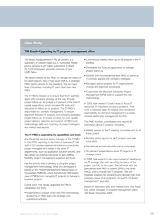 Case Study:

   TIM Brazil—Upgrading its IT program management office


   TIM Brazil, headquartered in Rio de Janeiro, is a            • Commenced weekly follow-up on all projects in the IT
   subsidiary of Telecom Italia S.p.A. It provides mobile         portfolio
   phone services to 20 million subscribers in Brazil.
                                                                • Developed the ToDoList application to manage
   Its 7,500 employees generate revenues of over
                                                                  project follow-up
   US$1 billion.
                                                                • Worked with the presidential-level PMO to define an
   TIM Brazil created its first PMO to manage the rollout of      IT portfolio aligned with company strategies
   its GSM network. Now it has seven PMOs. A strategic
   PMO reports directly to the president. The six major         • Managed special projects for IT organizational
   lines of business, including IT, each have their own           change and balanced scorecards
   PMO.
                                                                • Customized the Microsoft Enterprise Project
   The IT PMO’s mission is to ensure that the IT portfolio        Management (EPM) suite to support the new
   aligns with company strategy, all the way through              methodology
   project follow-up. Its budget is 2 percent of the total IT
                                                                In 2005, Keil created 10 task forces to focus IT
   capital expenditure, which includes PM tools and
                                                                resources on important company problems. Their
   resources to follow up on projects. The IT PMO is
                                                                work is reviewed daily. At midyear she transferred
   responsible for: portfolio management, to ensure
                                                                responsibility for demand management to a newly
   alignment between IT projects and company strategies;
                                                                created relationship management function.
   project follow-up, to ensure on-time, on-cost, quality
   project delivery; selection and support of PMO tools;        This PMO function consolidates and reports all
   methodology, skills and coaching of project managers;        information about IT projects, including:
   and metrics and reports.
                                                                • Weekly reports to the IT steering committee and to its
                                                                  Italian parent
   The IT PMO is upgrading its capabilities and tools
   Ana Paula Keil became senior manager of the IT PMO           • Monthly status reports for all IT projects and task
   in mid-2003, reporting to the head of business IT. Her         force work
   staff of 25 includes external consultants but excludes       • Semiannual and annual performance summaries
   project managers who reside in the other IT
   departments, such as application solution delivery. She      • On-demand presentations about IT projects or IT
   also draws on external resources to gain staffing              strategic plans
   flexibility, project management expertise and tools.         In 2006, Keil expects to be more involved in developing
                                                                the IT strategic plan and reporting the status of the
   Her first priority was to develop a complete project
                                                                project portfolio to the board. She will work with the
   management methodology. What she developed is
                                                                presidential-level PMO to extend EPM to the other
   based on the Project Management Institute Book of
                                                                PMOs, and to include non-IT projects. “We will
   Knowledge (PMBOK), which transformed TIM Brazil’s
                                                                integrate projects into programs and develop high-level
   view of PMOs from managing IT projects to managing
                                                                company views of all programs, not just IT, for senior
   business projects.
                                                                management,” says Keil.
   During 2004, Keil rapidly upgraded the PMO’s
                                                                Based on interviews with, and material from, Ana Paula
   capabilities and tools:
                                                                Keil, senior manager, IT program management office,
   • Implemented a subset of the new PM methodology;            TIM Brazil, November 2005.
     divided the IT PMO team into strategic and
     operational activities




Taking Your PMO to the Next Stage                                                                                          29
 