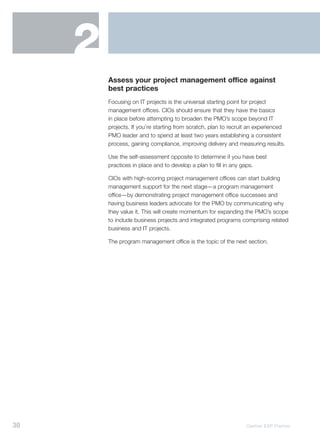 2
         Assess your project management office against
         best practices
         Focusing on IT projects is the universal starting point for project
         management offices. CIOs should ensure that they have the basics
         in place before attempting to broaden the PMO’s scope beyond IT
         projects. If you’re starting from scratch, plan to recruit an experienced
         PMO leader and to spend at least two years establishing a consistent
         process, gaining compliance, improving delivery and measuring results.

         Use the self-assessment opposite to determine if you have best
         practices in place and to develop a plan to fill in any gaps.

         CIOs with high-scoring project management offices can start building
         management support for the next stage—a program management
         office—by demonstrating project management office successes and
         having business leaders advocate for the PMO by communicating why
         they value it. This will create momentum for expanding the PMO’s scope
         to include business projects and integrated programs comprising related
         business and IT projects.

         The program management office is the topic of the next section.




30                                                                Gartner EXP Premier
 