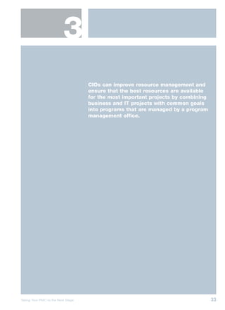 3
                                    CIOs can improve resource management and
                                    ensure that the best resources are available
                                    for the most important projects by combining
                                    business and IT projects with common goals
                                    into programs that are managed by a program
                                    management office.




Taking Your PMO to the Next Stage                                                  33
 