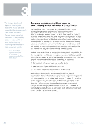 3
“As the project and        Program management offices focus on
 system managers           coordinating related business and IT projects
 become more skilled
                           CIOs increase the scope of their program management offices
 in project management,
                           by integrating business projects and focusing more on the
 the PMO will shift
                           interdependencies between related projects, to ensure that the right
 focus from ensuring
                           business and IS resources are used. Programs usually impact multiple
 delivery to improving
                           stakeholders, last longer and include external resources, so they are
 project integration
                           more complex to manage. CIOs should provide leadership in setting
 and planning for
                           up governance bodies and communications programs because both
 interdependencies at
                           are needed to make coordinated decisions across the organizational
 the program level.”
                           boundaries that programs cross (see top figure opposite).
     — Ana Paula Keil
       Senior manager      All four case-study PMOs at the program management stage focus on
       IT program          the management and delivery of programs, governance body support
       management office
       TIM Brazil          and communications programs. All also retain three of the most common
                           project management functions (see bottom figure opposite):
                           1. Centralized tracking and reporting for all projects
                           2. Tool selection, implementation and support
                           3. Process development, implementation and support

                           Metropolitan Holdings Ltd., a South African financial services
                           organization, distinguishes between project and program management
                           not by size or cost but by scope and breadth of change. For example,
                           some programs may have low cost, but have a huge impact on the
                           business—affecting a few thousand people or spanning multiple
                           disciplines. Some large programs are subdivided and managed as
                           individual projects but report at a program level. Ultimately, the project
                           board decides “program” or “project.”




34                                                                                   Gartner EXP Premier
 