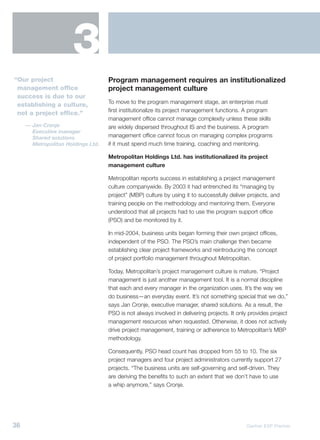 3
“Our project                        Program management requires an institutionalized
 management office                  project management culture
 success is due to our
                                    To move to the program management stage, an enterprise must
 establishing a culture,
                                    first institutionalize its project management functions. A program
 not a project office.”
                                    management office cannot manage complexity unless these skills
     — Jan Cronje                   are widely dispersed throughout IS and the business. A program
       Executive manager
       Shared solutions             management office cannot focus on managing complex programs
       Metropolitan Holdings Ltd.   if it must spend much time training, coaching and mentoring.

                                    Metropolitan Holdings Ltd. has institutionalized its project
                                    management culture

                                    Metropolitan reports success in establishing a project management
                                    culture companywide. By 2003 it had entrenched its “managing by
                                    project” (MBP) culture by using it to successfully deliver projects, and
                                    training people on the methodology and mentoring them. Everyone
                                    understood that all projects had to use the program support office
                                    (PSO) and be monitored by it.

                                    In mid-2004, business units began forming their own project offices,
                                    independent of the PSO. The PSO’s main challenge then became
                                    establishing clear project frameworks and reintroducing the concept
                                    of project portfolio management throughout Metropolitan.

                                    Today, Metropolitan’s project management culture is mature. “Project
                                    management is just another management tool. It is a normal discipline
                                    that each and every manager in the organization uses. It’s the way we
                                    do business—an everyday event. It’s not something special that we do,”
                                    says Jan Cronje, executive manager, shared solutions. As a result, the
                                    PSO is not always involved in delivering projects. It only provides project
                                    management resources when requested. Otherwise, it does not actively
                                    drive project management, training or adherence to Metropolitan’s MBP
                                    methodology.

                                    Consequently, PSO head count has dropped from 55 to 10. The six
                                    project managers and four project administrators currently support 27
                                    projects. “The business units are self-governing and self-driven. They
                                    are deriving the benefits to such an extent that we don’t have to use
                                    a whip anymore,” says Cronje.




36                                                                                            Gartner EXP Premier
 