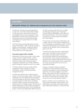 Case Study:

   Metropolitan Holdings Ltd.—Making project management part of the enterprise culture


   Founded over 100 years ago and headquartered                The PSO currently provides five tools on its Web
   in Cape Town, South Africa, Metropolitan Holdings           site: Managing By Project, which it developed
   Ltd. has grown from a life insurance company to             in-house using the PMI PMBOK, X-Pert, Word and
   a full-fledged financial services organization. Today,      Excel; Microsoft Project; Time Sheet Professional;
   Metropolitan is the third most recognized brand in          Documentum, for storing project documentation;
   the insurance industry, employing approximately             and Project Register.
   7,000 people and insuring the lives of 4.3 million
   South Africans.                                             For low-impact, low-risk projects, Metropolitan uses
                                                               a “lighter” version of X-Pert project management. Its
   CEO Peter Doyle sponsored Metropolitan’s project            two methodologies are essentially the same. The initial
   support office (PSO) in 1999. His primary goal was to       scoping and reporting differ, and the lighter version
   develop an enterprisewide “managing by project”             contains only the absolute minimum requirements a
   (MBP) culture and discipline. The PSO reports to            project must meet.
   shared solutions in the IS organization.
                                                               “The PSO has brought great value to Metropolitan,”
                                                               says Cronje. “It has been a huge turnaround for
   The project support office is flexible
                                                               the company, with great impact. In the past,
   Metropolitan’s PSO was never meant to have a large          group executives wasted time discussing project
   number of project managers. Rather, its staff is            non-performance. Today, projects are generally not
   supplemented, as needed, with consultants and               discussed at the executive level because they are being
   contractors. While it looks favorably on project            delivered on time, within budget and per requirements.
   management credentials, such as PMI certification,          As a result, group executives can now focus on
   project management experience carries more weight.          organizational strategy.”

   The PSO provides five services: project portfolio           “We plan to implement project and portfolio
   management, project management, project                     management to track the health of projects and
   administration, project resourcing and project              ensure that they deliver the critical success factors
   management training.                                        needed by our business strategies,” says André
                                                               Michau, acting head of the PSO. “Information such
   The office plays different roles in different types of      as implementation status, risks and performance
   projects. For business change projects, the PSO plays       will provide our executives with a quarterly, rather
   a leadership role, encouraging business participation       than annual, view of implementation progress.”
   and ensuring alignment with group strategy. For proof-
   of-concept projects, the PSO uses a consultative            Based on interviews with, and material from, Jan
   approach to align the project with business-critical        Cronje, executive manager, shared solutions, and
   success factors. For strategic projects, the PSO uses a     André Michau, acting head of the project support
   flexible methodology to fit the projects’ deliverables to   office, Metropolitan Holdings Ltd., November 2005.
   business-critical success factors. And for maintenance
   projects, the PSO uses Metropolitan’s MBP framework.




Taking Your PMO to the Next Stage                                                                                        37
 