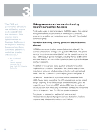 3
“The PMO and                   Make governance and communications key
 governance structure          program management functions
 are achieving buy-in
                               The broader scope of programs requires that CIOs support their program
 and support from
                               management offices properly to ensure effective joint business-IS
 the business. This
                               governance, as well as communicate early and often with the extended
 creates more
                               stakeholder group.
 opportunities to
 leverage technology,          New York City Housing Authority governance ensures business
 re-engineer existing          alignment
 business functions,
 automate processes            NYCHA’s governance structure ensures that projects align with the
 and drive greater             business’s mission and strategy—and gives the PMO teeth. The general
 efficiencies.”                manager’s operations committee (GMOC) has the people to provide the
                               clout—all the deputy general managers, including the CIO and the CFO,
     — Avi Duvdevani
                               and other directors who report directly to the authority’s general manager
       CIO
       Deputy general          (see figure opposite).
       manager for IT
       New York City Housing   The GMOC reviews project status quarterly and determines which
       Authority               projects will be funded and their priority. “We can now align priorities,
                               projects and resources with business priorities to meet organizational
                               needs,” says Avi Duvdevani, CIO and deputy general manager for IT.

                               NYCHA’s CIO also linked his PMO to the architecture review board
                               (ARB). Review gates ensure that the ARB provides input on new project
                               design, beginning at the concept stage and extending throughout the
                               project life cycle. “Linking the PMO with the ARB helps stop external
                               service providers from introducing nonstandard architectural components
                               into our environment,” says Ron Rigores, program manager.

                               The diversity of stakeholders and the high level of project
                               interdependencies typical of programs demand that communications
                               programs keep everyone informed and synchronized.




38                                                                                       Gartner EXP Premier
 