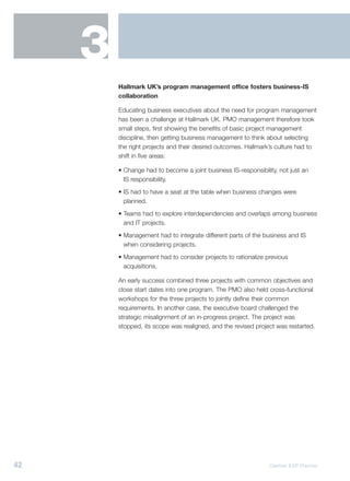 3
         Hallmark UK’s program management office fosters business-IS
         collaboration

         Educating business executives about the need for program management
         has been a challenge at Hallmark UK. PMO management therefore took
         small steps, first showing the benefits of basic project management
         discipline, then getting business management to think about selecting
         the right projects and their desired outcomes. Hallmark’s culture had to
         shift in five areas:

         • Change had to become a joint business IS-responsibility, not just an
           IS responsibility.
         • IS had to have a seat at the table when business changes were
           planned.
         • Teams had to explore interdependencies and overlaps among business
           and IT projects.
         • Management had to integrate different parts of the business and IS
           when considering projects.
         • Management had to consider projects to rationalize previous
           acquisitions.

         An early success combined three projects with common objectives and
         close start dates into one program. The PMO also held cross-functional
         workshops for the three projects to jointly define their common
         requirements. In another case, the executive board challenged the
         strategic misalignment of an in-progress project. The project was
         stopped, its scope was realigned, and the revised project was restarted.




42                                                              Gartner EXP Premier
 