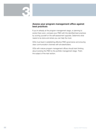 3
         Assess your program management office against
         best practices
         If you’re already at the program management stage, or planning to
         evolve there soon, compare your PMO with the identified best practices
         by scoring yourself on the self-assessment opposite. Determine what
         needs to be done and where you can help the most.

         CIOs must lead in establishing effective PMO governance and ensuring
         clear communication channels with all stakeholders.

         CIOs with mature program management offices should start thinking
         about evolving the PMO to the portfolio management stage. That’s
         the subject of the next section.




44                                                             Gartner EXP Premier
 