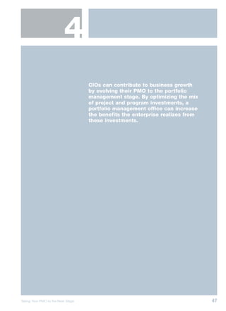 4
                                    CIOs can contribute to business growth
                                    by evolving their PMO to the portfolio
                                    management stage. By optimizing the mix
                                    of project and program investments, a
                                    portfolio management office can increase
                                    the benefits the enterprise realizes from
                                    these investments.




Taking Your PMO to the Next Stage                                               47
 