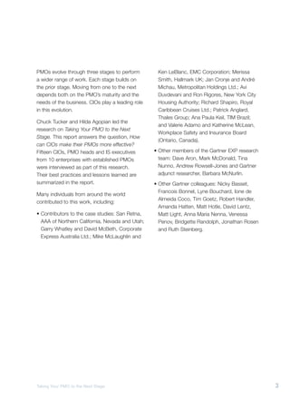 PMOs evolve through three stages to perform        Ken LeBlanc, EMC Corporation; Merissa
a wider range of work. Each stage builds on        Smith, Hallmark UK; Jan Cronje and André
the prior stage. Moving from one to the next       Michau, Metropolitan Holdings Ltd.; Avi
depends both on the PMO’s maturity and the         Duvdevani and Ron Rigores, New York City
needs of the business. CIOs play a leading role    Housing Authority; Richard Shapiro, Royal
in this evolution.                                 Caribbean Cruises Ltd.; Patrick Anglard,
                                                   Thales Group; Ana Paula Keil, TIM Brazil;
Chuck Tucker and Hilda Agopian led the
                                                   and Valerie Adamo and Katherine McLean,
research on Taking Your PMO to the Next
                                                   Workplace Safety and Insurance Board
Stage. This report answers the question, How
                                                   (Ontario, Canada).
can CIOs make their PMOs more effective?
Fifteen CIOs, PMO heads and IS executives         • Other members of the Gartner EXP research
from 10 enterprises with established PMOs           team: Dave Aron, Mark McDonald, Tina
were interviewed as part of this research.          Nunno, Andrew Rowsell-Jones and Gartner
Their best practices and lessons learned are        adjunct researcher, Barbara McNurlin.
summarized in the report.                         • Other Gartner colleagues: Nicky Basset,
                                                    Francois Bonnel, Lyne Bouchard, Ione de
Many individuals from around the world
                                                    Almeida Coco, Tim Goetz, Robert Handler,
contributed to this work, including:
                                                    Amanda Hatten, Matt Hotle, David Lentz,
• Contributors to the case studies: San Retna,      Matt Light, Anna Maria Nenna, Venessa
  AAA of Northern California, Nevada and Utah;      Penov, Bridgette Randolph, Jonathan Rosen
  Garry Whatley and David McBeth, Corporate         and Ruth Steinberg.
  Express Australia Ltd.; Mike McLaughlin and




Taking Your PMO to the Next Stage                                                               3
 