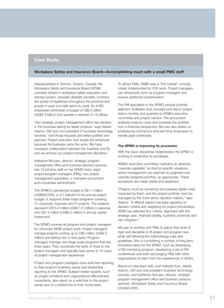 Case Study:

   Workplace Safety and Insurance Board—Accomplishing much with a small PMO staff


   Headquartered in Toronto, Ontario, Canada, the             To attract PMs, WSIB uses a “hot market” concept,
   Workplace Safety and Insurance Board (WSIB)                initially implemented for Y2K work. Project managers
   oversees Ontario’s workplace safety education and          can temporarily work as program managers and
   training system, provides disability benefits, monitors    receive additional compensation.
   the quality of healthcare throughout the province and
   assists in early and safe return to work. Its 4,400        The PM specialists in the SPMO provide portfolio
   employees administer a budget of C$4.5 billion             selection facilitation and oversight and report project
   (US$3.9 billion) and operate a network of 14 offices.      status monthly and quarterly to WSIB’s executive
                                                              committee and project owners. The accountant
   “Our strategic project management office has resulted      analyzes projects costs and oversees the portfolio
   in the business asking for fewer projects,” says Valerie   from a financial perspective. McLean also draws on
   Adamo, CIO and vice president of business technology       professional contractors and part-time employees to
   services, “and those requests are better justified and     handle peak workloads.
   planned. Project execution and results are enhanced
   because the business owns the work. We have                The SPMO is improving its processes
   increased collaboration between the business and IS,
   and we enforce our project management discipline.”         With the basic disciplines implemented, the SPMO is
                                                              working to streamline its processes.
   Katherine McLean, director, strategic program
   management office and business advisory services,          WSIB’s executive committee maintains an absolute
   has 12 full-time staff on her SPMO team: eight             “override capability” so that for specific situations,
   project/program managers (PMs), two project                senior management can exercise its judgment and
   management specialists, a chartered accountant             override assigned priorities, as appropriate. These
   and a business administrator.                              exceptions are made visible and explained.

   The SPMO’s operational budget is C$1.1 million             “Projects must be owned by the business leader most
   (US$950,000), or 3.7 percent of the annual project         impacted by them, and the project portfolio must be
   budget. It supports three major programs covering          managed by the most senior decision makers,” says
   31 corporate, business and IT projects. The projects       Adamo. “A difficult aspect has been agreeing on
   represent C$13.3 million (US$11.5 million) in expense      decision criteria and weighting for project prioritization.
   and C$7.4 million (US$6.4 million) in annual capital       WSIB has selected four criteria: alignment with the
   investment.                                                strategic plan, financial viability, business continuity and
                                                              risk mitigation.”
   The SPMO sources all program and project managers
   for corporate WSIB project work. Project managers          McLean is working with PMs to adjust their level of
   manage projects costing up to C$5 million (US$4.3          rigor and discipline to fit project and program size
   million) and lasting one or two years. Program             while still following the methodology rules and
   managers manage very large-scale programs that last        guidelines. She is considering a number of long-term,
   three years. They coordinate the work of three to five     innovative ideas for the SPMO, such as developing
   project managers and typically have seven to 10 years      a PM mentoring program, developing a set of PM
   of project management experience.                          conferences and even exchanging PMs with other
                                                              organizations to learn from the experiences of others.
   Project and program managers have solid-line reporting
   to their project’s business owner and dotted-line          Based on interviews with, and material from, Valerie
   reporting to the SPMO. Subject-matter experts, such        Adamo, CIO and vice president business technology
   as project architects and organizational effectiveness     services, and Katherine McLean, director, strategic
   consultants, also report on a solid line to the project    program management office and business advisory
   owner and on a dotted line to their home base.             services, Workplace Safety and Insurance Board,
                                                              October 2005.


Taking Your PMO to the Next Stage                                                                                            51
 