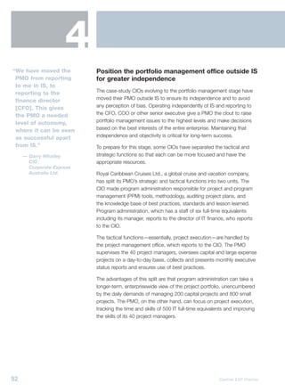 4
“We have moved the         Position the portfolio management office outside IS
 PMO from reporting        for greater independence
 to me in IS, to
 reporting to the          The case-study CIOs evolving to the portfolio management stage have
 finance director          moved their PMO outside IS to ensure its independence and to avoid
 [CFO]. This gives         any perception of bias. Operating independently of IS and reporting to
 the PMO a needed          the CFO, COO or other senior executive give a PMO the clout to raise
 level of autonomy,        portfolio management issues to the highest levels and make decisions
 where it can be seen      based on the best interests of the entire enterprise. Maintaining that
 as successful apart       independence and objectivity is critical for long-term success.
 from IS.”                 To prepare for this stage, some CIOs have separated the tactical and
     — Garry Whatley       strategic functions so that each can be more focused and have the
       CIO                 appropriate resources.
       Corporate Express
       Australia Ltd.      Royal Caribbean Cruises Ltd., a global cruise and vacation company,
                           has split its PMO’s strategic and tactical functions into two units. The
                           CIO made program administration responsible for project and program
                           management (PPM) tools, methodology, auditing project plans, and
                           the knowledge base of best practices, standards and lesson learned.
                           Program administration, which has a staff of six full-time equivalents
                           including its manager, reports to the director of IT finance, who reports
                           to the CIO.

                           The tactical functions—essentially, project execution—are handled by
                           the project management office, which reports to the CIO. The PMO
                           supervises the 40 project managers, oversees capital and large expense
                           projects on a day-to-day basis, collects and presents monthly executive
                           status reports and ensures use of best practices.

                           The advantages of this split are that program administration can take a
                           longer-term, enterprisewide view of the project portfolio, unencumbered
                           by the daily demands of managing 200 capital projects and 800 small
                           projects. The PMO, on the other hand, can focus on project execution,
                           tracking the time and skills of 500 IT full-time equivalents and improving
                           the skills of its 40 project managers.




52                                                                                  Gartner EXP Premier
 