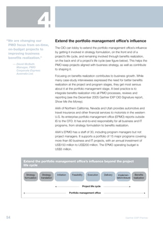 4
“We are changing our                     Extend the portfolio management office’s influence
 PMO focus from on-time,
                                         The CIO can lobby to extend the portfolio management office’s influence
 on-budget projects to
                                         by getting it involved in strategy formulation, on the front end of a
 improving business
                                         project’s life cycle, and remaining involved through benefits realization,
 benefits realization.”
                                         on the back end of a project’s life cycle (see figure below). This helps the
     — David McBeth                      PMO keep projects aligned with business strategy, as well as contribute
       Manager, PMO
       Corporate Express                 to shaping it.
       Australia Ltd.
                                         Focusing on benefits realization contributes to business growth. While
                                         many case-study interviewees expressed the need for better benefits
                                         realization at the project and program stages, they get most serious
                                         about it at the portfolio management stage. A best practice is to
                                         integrate benefits realization into all PMO processes, reviews and
                                         reporting (see the December 2005 Gartner EXP CIO Signature report,
                                         Show Me the Money).

                                         AAA of Northern California, Nevada and Utah provides automotive and
                                         travel insurance and other financial services to motorists in the western
                                         U.S. Its enterprise portfolio management office (EPMO) reports outside
                                         IS to the CFO. It has end-to-end responsibility for all business and IT
                                         programs, from strategy formulation to benefits realization.

                                         AAA's EPMO has a staff of 30, including program managers but not
                                         project managers. It supports a portfolio of 15 major programs covering
                                         more than 80 business and IT projects, with an annual investment of
                                         US$150 million to US$200 million. The EPMO operating budget is
                                         US$5 million.



            Extend the portfolio management office’s influence beyond the project
            life cycle

               Strategy     Strategy      Initiation     Feasibility    Execution       Delivery     Implemen-       Benefits
             formulation   translation                                                             tation/closure   realization


                                                                   Project life cycle

                                                       Portfolio management office




54                                                                                                          Gartner EXP Premier
 
