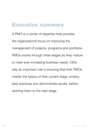 Executive summary
    A PMO is a center of expertise that provides

    the organizational focus on improving the

    management of projects, programs and portfolios.

    PMOs evolve through three stages as they mature

    to meet ever-increasing business needs. CIOs

    play an important role in ensuring that their PMOs

    master the basics of their current stage, employ

    best practices and demonstrate results, before

    evolving them to the next stage.




4                                               Gartner EXP Premier
 