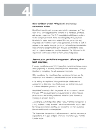 4
         Royal Caribbean Cruise’s PMO provides a knowledge
         management system

         Royal Caribbean Cruise’s program administration developed an IT life-
         cycle (ITLC) knowledge base that contains all IS standards, practices,
         policies and procedures. The ITLC is available to all IS team members
         via the company’s intranet. Items are cataloged by life-cycle phase
         or activity, for easier search and retrieval. Process guidance is also
         integrated with “Tool How-Tos,” where appropriate, to mentor IS staff. In
         addition to the specific life-cycle guidance, the knowledge base includes
         cross-enterprise disciplines that span life-cycle and functional areas,
         such as project management (see box opposite). The 500-member IS
         department contributes content to the ITLC knowledge base.


         Assess your portfolio management office against
         best practices
         If you are considering evolving to the portfolio management stage, or are
         already operating at that level, compare yourself with the best practices
         identified by completing the self-assessment opposite.

         CIOs considering the move to portfolio management should use the
         assessment as a checklist to plan what needs to be accomplished.

         CIOs already at the portfolio management stage should use the
         assessment to determine how effectiveness can be improved, even
         if it means relinquishing control of the PMO.

         Mature PMOs at the portfolio stage refine the techniques and metrics
         they use. AAA is evaluating earned value analysis to better measure
         project status, and an integrated driver model to better tie revenue
         increases to program delivery.

         According to AAA chief portfolio officer Retna, “Portfolio management is
         a long, arduous journey. You won’t see immediate results, so you need
         to manage expectations carefully and ensure that you have sustained
         commitment from senior management.”

         The three-stage framework and self-assessments can help you manage
         expectations, fill in gaps and plan when and how to take your PMO to
         the next stage.




60                                                               Gartner EXP Premier
 