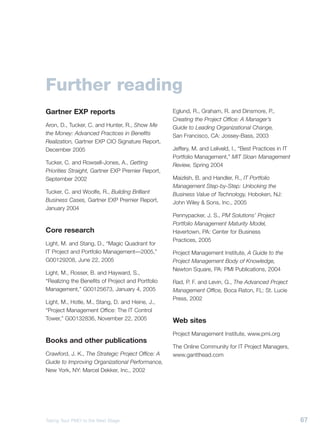 Further reading
                                                                                                                                    Gartner EXP reports                                Eglund, R., Graham, R. and Dinsmore, P.,
                                                                                                                                                                                       Creating the Project Office: A Manager’s
                                                                                                                                    Aron, D., Tucker, C. and Hunter, R., Show Me       Guide to Leading Organizational Change,
                                                                                                                                    the Money: Advanced Practices in Benefits          San Francisco, CA: Jossey-Bass, 2003
                                                                                                                                    Realization, Gartner EXP CIO Signature Report,
                                                                                                                                    December 2005                                      Jeffery, M. and Leliveld, I., “Best Practices in IT
                                                                                                                                                                                       Portfolio Management,” MIT Sloan Management
                                                                                                                                    Tucker, C. and Rowsell-Jones, A., Getting          Review, Spring 2004
                                                                                                                                    Priorities Straight, Gartner EXP Premier Report,
                                                                                                                                    September 2002                                     Maizlish, B. and Handler, R., IT Portfolio
                                                                                                                                                                                       Management Step-by-Step: Unlocking the
                                                                                                                                    Tucker, C. and Woolfe, R., Building Brilliant      Business Value of Technology, Hoboken, NJ:
                                                                                                                                    Business Cases, Gartner EXP Premier Report,        John Wiley & Sons, Inc., 2005
                                                                                                                                    January 2004
                                                                                                                                                                                       Pennypacker, J. S., PM Solutions’ Project
                                                                                                                                                                                       Portfolio Management Maturity Model,
                                                                                                                                    Core research                                      Havertown, PA: Center for Business
                                                                                                                                                                                       Practices, 2005
                                                                                                                                    Light, M. and Stang, D., “Magic Quadrant for
                                                                                                                                    IT Project and Portfolio Management—2005,”         Project Management Institute, A Guide to the
                                                                                                                                    G00129208, June 22, 2005                           Project Management Body of Knowledge,
                                                                                                                                                                                       Newton Square, PA: PMI Publications, 2004
                                                                                                                                    Light, M., Rosser, B. and Hayward, S.,
                                                                                                                                    “Realizing the Benefits of Project and Portfolio   Rad, P. F. and Levin, G., The Advanced Project
                                                                                                                                    Management,” G00125673, January 4, 2005            Management Office, Boca Raton, FL: St. Lucie
                                                                                                                                                                                       Press, 2002
                                                                                                                                    Light, M., Hotle, M., Stang, D. and Heine, J.,
                                                                                                                                    “Project Management Office: The IT Control
                                                                                                                                    Tower,” G00132836, November 22, 2005               Web sites
                                                                                                                                                                                       Project Management Institute, www.pmi.org
                                                                                                                                    Books and other publications
                                                                                                                                                                                       The Online Community for IT Project Managers,
Layout/Production: Gartner Corporate Marketing                                                                                      Crawford, J. K., The Strategic Project Office: A   www.gantthead.com
                                                                                                                                    Guide to Improving Organizational Performance,
Entire contents © 2006 Gartner, Inc. and/or its affiliates. All rights reserved. Reproduction of this publication in any form
                                                                                                                                    New York, NY: Marcel Dekker, Inc., 2002
without prior written permission is forbidden. The information contained herein has been obtained from sources believed to
be reliable. Gartner disclaims all warranties as to the accuracy, completeness or adequacy of such information. Gartner
shall have no liability for errors, omissions or inadequacies in the information contained herein or for interpretations thereof.
The reader assumes sole responsibility for the selection of these materials to achieve its intended results. The opinions
expressed herein are subject to change without notice.

© 2006 Gartner, Inc.

                                                                                                                                    Taking Your PMO to the Next Stage                                                                        67
 