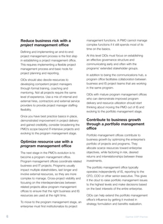 Reduce business risk with a                          management functions. A PMO cannot manage
    project management office                            complex functions if it still spends most of its
                                                         time on the basics.
    Defining and implementing an end-to-end
    project management process is the first step         At this level CIOs must focus on establishing
    in establishing a project management office.         an effective governance structure and
    This requires implementing a flexible project        communicating early and often with the
    management process and basic tools for               programs’ extended stakeholder groups.
    project planning and reporting.
                                                         In addition to being the communications hub, a
    CIOs should also devote resources to                 program office facilitates collaboration between
    developing competent project managers                business and IS project teams that are working
    through formal training, coaching and                in the same program.
    mentoring. Not all projects require the same
                                                         CIOs with mature program management offices
    level of experience. Use a mix of internal and
                                                         who can demonstrate improved program
    external hires, contractors and external service
                                                         delivery and resource utilization should start
    providers to provide project manager staffing
                                                         thinking about moving the PMO out of IS and
    flexibility.
                                                         evolving to the portfolio management stage.
    Once you have best practice basics in place,
    demonstrated improvement in project delivery         Contribute to business growth
    and gained credibility, consider broadening the      through a portfolio management
    PMO’s scope beyond IT-intensive projects and         office
    evolving to the program management stage.
                                                         Portfolio management offices contribute to
                                                         business growth by optimizing the enterprise’s
    Optimize resource use with a                         portfolio of projects and programs. They
    program management office                            allocate scarce resources toward enterprise
    The next stage in the PMO’s evolution is to          objectives, while factoring in risk, desired
    become a program management office.                  returns and interrelationships between these
    Program management offices coordinate related        investments.
    business and IT projects. Programs usually
                                                         The portfolio management office typically
    impact multiple stakeholders, last longer and
                                                         operates independently of IS, reporting to the
    involve external resources, so they are more
                                                         CFO, COO or other senior executive. This gives
    complex to manage. Cross-project visibility and
                                                         it the clout to raise portfolio management issues
    focusing on the interdependencies between
                                                         to the highest levels and make decisions based
    related projects allow program management
                                                         on the best interests of the entire enterprise.
    offices to ensure that the right business and IS
    resources are used at the right time.                CIOs can help extend the portfolio management
                                                         office’s influence by getting it involved in
    To move to the program management stage, an
                                                         strategy formulation and benefits realization.
    enterprise must first institutionalize its project


6                                                                                       Gartner EXP Premier
 