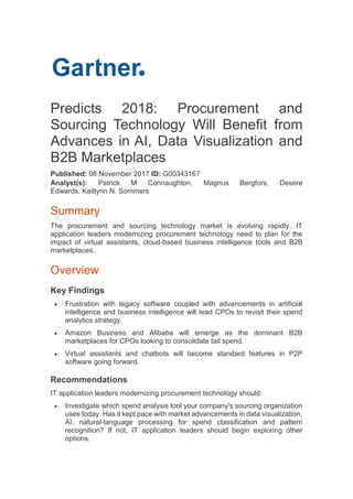Predicts 2018: Procurement and
Sourcing Technology Will Benefit from
Advances in AI, Data Visualization and
B2B Marketplaces
Published: 08 November 2017 ID: G00343167
Analyst(s): Patrick M Connaughton, Magnus Bergfors, Desere
Edwards, Kaitlynn N. Sommers
Summary
The procurement and sourcing technology market is evolving rapidly. IT
application leaders modernizing procurement technology need to plan for the
impact of virtual assistants, cloud-based business intelligence tools and B2B
marketplaces.
Overview
Key Findings
 Frustration with legacy software coupled with advancements in artificial
intelligence and business intelligence will lead CPOs to revisit their spend
analytics strategy.
 Amazon Business and Alibaba will emerge as the dominant B2B
marketplaces for CPOs looking to consolidate tail spend.
 Virtual assistants and chatbots will become standard features in P2P
software going forward.
Recommendations
IT application leaders modernizing procurement technology should:
 Investigate which spend analysis tool your company's sourcing organization
uses today. Has it kept pace with market advancements in data visualization,
AI, natural-language processing for spend classification and pattern
recognition? If not, IT application leaders should begin exploring other
options.
 