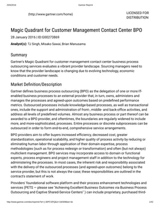 25/5/2016 Gartner Reprint
http://www.gartner.com/doc/reprints?id=1­30PCSPQ&ct=160308&st=sb 1/42
LICENSED FOR
DISTRIBUTION
  (http://www.gartner.com/home)
Magic Quadrant for Customer Management Contact Center BPO
28 January 2016 | ID:G00273869
Analyst(s): TJ Singh, Misako Sawai, Brian Manusama
Summary
Gartner's Magic Quadrant for customer management contact center business process
outsourcing services evaluates a vibrant provider landscape. Sourcing managers need to
know that the provider landscape is changing due to evolving technology, economic
conditions and customer needs.
Market Deﬁnition/Description
Gartner deﬁnes business process outsourcing (BPO) as the delegation of one or more IT-
enabled business processes to an external provider that, in turn, owns, administers and
manages the processes and agreed-upon outcomes based on predeﬁned performance
metrics. Outsourced processes include knowledge-based processes, as well as transactional
ones, include the support and administration of front-, middle- and back-ofﬁce activities, and
address all levels of predeﬁned volumes. Almost any business process or part thereof can be
awarded to a BPO provider, and oftentimes, the boundaries are regularly widened to include
more, and more-sophisticated, processes. Entire processes or discrete subprocesses can be
outsourced in order to form end-to-end, comprehensive service arrangements.
BPO providers aim to offer buyers increased efﬁciency, decreased cost, greater
standardization, operational scalability, and higher quality of process activity by reducing or
eliminating human labor through application of their domain expertise, process
methodologies (such as for process redesign or transformation) and often (but not always)
multiclient management. BPO services may incorporate access to domain or functional
experts, process engineers and project management staff in addition to the technology for
administering the processes. In most cases, the inherent risk and responsibility associated
with the delivery of the outsourced processes (and agreed-upon outcomes) belong to the
service provider, but this is not always the case; these responsibilities are outlined in the
contract's statement of work.
Providers' foundational software platform and their process enhancement technologies and
services (PETS — please see "Achieving Excellent Business Outcomes via Business Process
Outsourcing and Captive Shared-Service Centers" ) can include proprietary, purchased third-
 