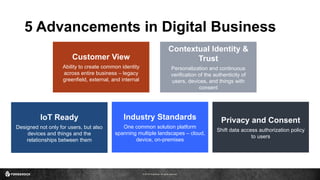 © 2016 ForgeRock. All rights reserved.
Customer View
Ability to create common identity
across entire business – legacy
greenfield, external, and internal
Industry Standards
One common solution platform
spanning multiple landscapes – cloud,
device, on-premises
IoT Ready
Designed not only for users, but also
devices and things and the
relationships between them
Contextual Identity &
Trust
Personalization and continuous
verification of the authenticity of
users, devices, and things with
consent
Privacy and Consent
Shift data access authorization policy
to users
5 Advancements in Digital Business
 