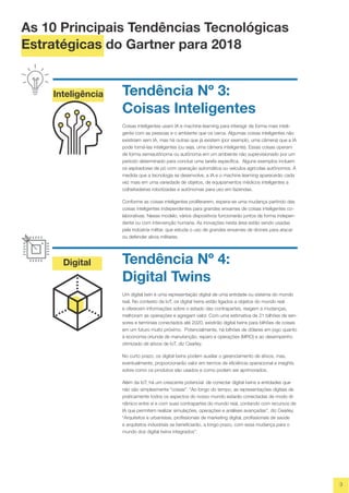 Inteligência
Digital
3
Tendência Nº 3:
Coisas Inteligentes
Coisas inteligentes usam IA e machine learning para interagir de forma mais inteli-
gente com as pessoas e o ambiente que os cerca. Algumas coisas inteligentes não
existiriam sem IA, mas há outras que já existem (por exemplo, uma câmera) que a IA
pode torná-las inteligentes (ou seja, uma câmera inteligente). Essas coisas operam
de forma semiautônoma ou autônoma em um ambiente não supervisionado por um
período determinado para concluir uma tarefa específica. Alguns exemplos incluem
os aspiradores de pó com operação automática ou veículos agrícolas autônomos. À
medida que a tecnologia se desenvolve, a IA e o machine learning aparecerão cada
vez mais em uma variedade de objetos, de equipamentos médicos inteligentes a
colheitadeiras robotizadas e autônomas para uso em fazendas.
Conforme as coisas inteligentes proliferarem, espera-se uma mudança partindo das
coisas inteligentes independentes para grandes enxames de coisas inteligentes co-
laborativas. Nesse modelo, vários dispositivos funcionarão juntos de forma indepen-
dente ou com intervenção humana. As inovações nesta área estão sendo usadas
pela indústria militar, que estuda o uso de grandes enxames de drones para atacar
ou defender alvos militares.
Tendência Nº 4:
Digital Twins
Um digital twin é uma representação digital de uma entidade ou sistema do mundo
real. No contexto da IoT, os digital twins estão ligados a objetos do mundo real
e oferecem informações sobre o estado das contrapartes, reagem a mudanças,
melhoram as operações e agregam valor. Com uma estimativa de 21 bilhões de sen-
sores e terminais conectados até 2020, existirão digital twins para bilhões de coisas
em um futuro muito próximo. Potencialmente, há bilhões de dólares em jogo quanto
à economia oriunda de manutenção, reparo e operações (MRO) e ao desempenho
otimizado de ativos de IoT, diz Cearley.
No curto prazo, os digital twins podem auxiliar o gerenciamento de ativos, mas,
eventualmente, proporcionarão valor em termos de eficiência operacional e insights
sobre como os produtos são usados e como podem ser aprimorados.
Além da IoT, há um crescente potencial de conectar digital twins a entidades que
não são simplesmente "coisas". “Ao longo do tempo, as representações digitais de
praticamente todos os aspectos do nosso mundo estarão conectadas de modo di-
nâmico entre si e com suas contrapartes do mundo real, contando com recursos de
IA que permitem realizar simulações, operações e análises avançadas”, diz Cearley.
“Arquitetos e urbanistas, profissionais de marketing digital, profissionais de saúde
e arquitetos industriais se beneficiarão, a longo prazo, com essa mudança para o
mundo dos digital twins integrados”.
As 10 Principais Tendências Tecnológicas
Estratégicas do Gartner para 2018
 