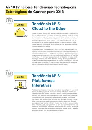 Digital
Digital
4
Tendência Nº 5:
Cloud to the Edge
A edge computing descreve uma topologia computacional na qual o processamento
de informações e a coleta e entrega de conteúdo são colocados mais próximos das
fontes dessas informações. Os desafios de conectividade e latência, as restrições de
largura de banda e a maior funcionalidade integrada à edge favorecem os modelos
distribuídos. As empresas devem começar a usar padrões de design de edge em
suas arquiteturas de infraestrutura, especialmente aquelas com elementos signifi-
cativos de IoT. Um bom ponto de partida poderia ser o uso de recursos de rede de
colocation e específicos da edge.
Embora seja comum supor que a cloud e a edge computing sejam abordagens con-
correntes, trata-se de uma interpretação essencialmente equivocada dos conceitos. A
edge computing diz respeito a uma topologia computacional que coloca o conteúdo, a
computação e o processamento mais próximos dos usuários/coisas ou da “edge” da
rede. A cloud é um sistema em que os serviços de tecnologia são fornecidos usando
tecnologias de Internet, mas ela não determina a entrega de serviços centralizados
ou descentralizados. Quando implementadas em conjunto, a cloud é usada para criar
o modelo orientado a serviços e a edge computing oferece um estilo de entrega que
permite a execução de aspectos desconectados de cloud service.
Tendência Nº 6:
Plataformas
Interativas
As plataformas interativas promoverão uma mudança de paradigma em que a tarefa
de traduzir a intenção passa do usuário para o computador. Esses sistemas são
capazes de respostas simples (Como está o tempo?) ou interações mais complica-
das (fazer uma reserva no restaurante italiano na Parker Avenue) Essas plataformas
continuarão evoluindo para realizar ações ainda mais complexas, como coletar
depoimentos orais de testemunhas de crimes e agir de acordo com essas informa-
ções, criando um retrato falado do suspeito com base no depoimento. O desafio
que as plataformas interativas enfrentam é que os usuários devem se comunicar de
forma muito estruturada, o que geralmente se torna uma experiência frustrante. Os
diferenciais básicos entre as plataformas interativas serão seus modelos de interação
robustos, os modelos de API e os eventos usados para acessar, invocar e orquestrar
serviços de terceiros para fornecer resultados complexos.
As 10 Principais Tendências Tecnológicas
Estratégicas do Gartner para 2018
 