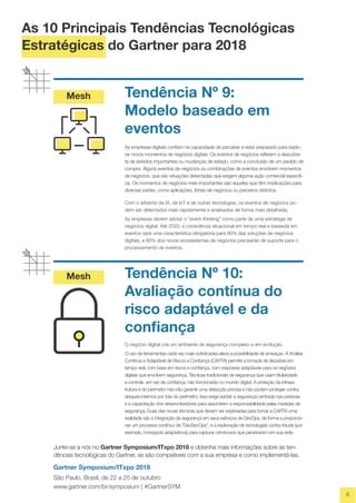 Mesh
Mesh
6
Tendência Nº 9:
Modelo baseado em
eventos
As empresas digitais confiam na capacidade de perceber e estar preparado para explo-
rar novos momentos de negócios digitais. Os eventos de negócios refletem a descober-
ta de estados importantes ou mudanças de estado, como a conclusão de um pedido de
compra. Alguns eventos de negócios ou combinações de eventos envolvem momentos
de negócios, que são situações detectadas que exigem alguma ação comercial específi-
ca. Os momentos de negócios mais importantes são aqueles que têm implicações para
diversas partes, como aplicações, linhas de negócios ou parceiros distintos.
Com o advento da IA, da IoT e de outras tecnologias, os eventos de negócios po-
dem ser detectados mais rapidamente e analisados de forma mais detalhada.
As empresas devem adotar o "event thinking" como parte de uma estratégia de
negócios digital. Até 2020, a consciência situacional em tempo real e baseada em
eventos será uma característica obrigatória para 80% das soluções de negócios
digitais, e 80% dos novos ecossistemas de negócios precisarão de suporte para o
processamento de eventos.
Tendência Nº 10:
Avaliação contínua do
risco adaptável e da
confiança
O negócio digital cria um ambiente de segurança complexo e em evolução.
O uso de ferramentas cada vez mais sofisticadas eleva a possibilidade de ameaças. A Análise
Contínua e Adaptável de Riscos e Confiança (CARTA) permite a tomada de decisões em
tempo real, com base em riscos e confiança, com respostas adaptáveis para os negócios
digitais que envolvem segurança. Técnicas tradicionais de segurança que usam titularidade
e controle, em vez de confiança, não funcionarão no mundo digital. A proteção da infraes-
trutura e do perímetro não irão garantir uma detecção precisa e não podem proteger contra
ataques internos por trás do perímetro. Isso exige adotar a segurança centrada nas pessoas
e a capacitação dos desenvolvedores para assumirem a responsabilidade pelas medidas de
segurança. Duas das novas técnicas que devem ser exploradas para tornar a CARTA uma
realidade são a integração da segurança em seus esforços de DevOps, de forma a proporcio-
nar um processo contínuo de “DevSecOps”, e a exploração de tecnologias contra fraude (por
exemplo, honeypots adaptativos) para capturar criminosos que penetraram em sua rede.
Junte-se a nós no Gartner Symposium/ITxpo 2018 e obtenha mais informações sobre as ten-
dências tecnológicas do Gartner, se são compatíveis com a sua empresa e como implementá-las.
Gartner Symposium/ITxpo 2018
São Paulo, Brasil, de 22 a 25 de outubro
www.gartner.com/br/symposium | #GartnerSYM
As 10 Principais Tendências Tecnológicas
Estratégicas do Gartner para 2018
 