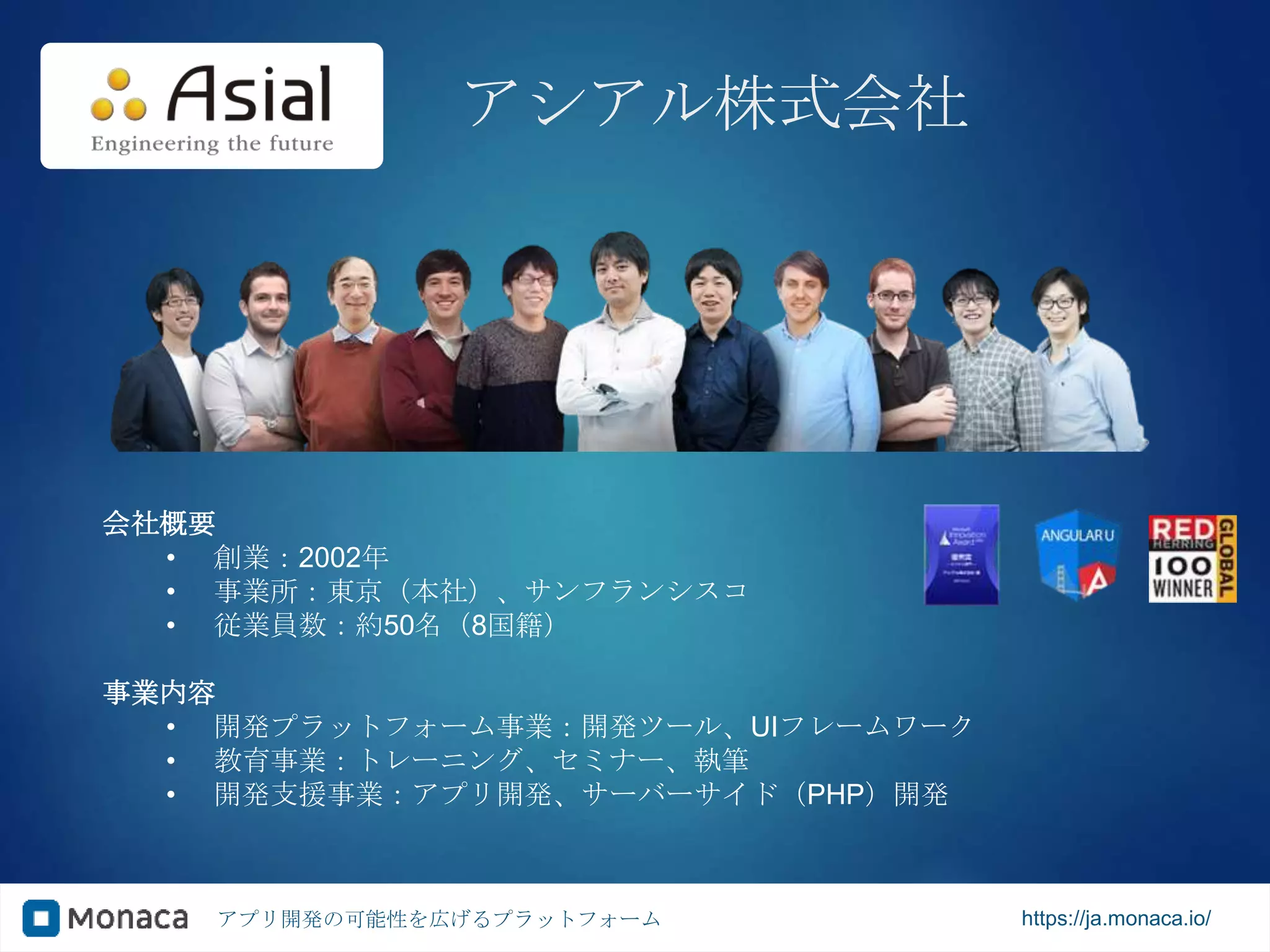 アプリ開発の可能性を広げるプラットフォーム https://ja.monaca.io/
アシアル株式会社
会社概要
• 創業：2002年
• 事業所：東京（本社）、サンフランシスコ
• 従業員数：約50名（8国籍）
事業内容
• 開発プラットフォーム事業：開発ツール、UIフレームワーク
• 教育事業：トレーニング、セミナー、執筆
• 開発支援事業：アプリ開発、サーバーサイド（PHP）開発
 