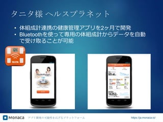 アプリ開発の可能性を広げるプラットフォーム https://ja.monaca.io/
タニタ様 ヘルスプラネット
• 体組成計連携の健康管理アプリを2ヶ月で開発
• Bluetoothを使って専用の体組成計からデータを自動
で受け取ることが可能
 