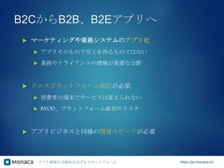 アプリ開発の可能性を広げるプラットフォーム https://ja.monaca.io/
B2CからB2B、B2Eアプリへ
 マーケティングや業務システムのアプリ化
 アプリそのもので売上を得るものではない
 業務やクライアントの理解が重要な分野
 クロスプラットフォーム対応が必須
 消費者の端末でサービスは変えられない
 BYOD、プラットフォーム依存のリスク
 アプリビジネスと同様の開発スピードが必要
 