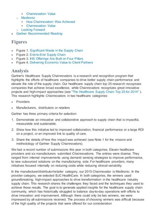  Chainnovation Value
o Medtronic
 How Chainnovation Was Achieved
 Chainnovation Value
o Looking Forward
 Gartner Recommended Reading
Figures
 Figure 1. Significant Waste in the Supply Chain
 Figure 2. End-to-End Supply Chain
 Figure 3. IHS Offerings Are Built on Four Pillars
 Figure 4. Delivering Economic Value to Client Partners
Analysis
Gartner's Healthcare Supply Chainnovators is a research and recognition program that
highlights the efforts of healthcare companies to drive better supply chain performance and
elevate the role of the supply chain. Our healthcare supply chain top 25 research recognizes
companies that achieve broad excellence, while Chainnovators recognizes great innovative
projects and high-impact approaches (see "The Healthcare Supply Chain Top 25 for 2014" ).
This research highlights Chainnovators in two healthcare categories:
 Providers
 Manufacturers, distributors or retailers
Gartner has three primary criteria for selection:
1. Demonstrate an innovative and collaborative approach to supply chain that is impactful,
measurable and sustainable.
2. Show how this initiative led to improved collaboration, financial performance or a large ROI
on a project, or an improved link to quality of care.
3. Share the details of how this impact was achieved (see Note 1 for the mission and
methodology of Gartner Supply Chainnovators).
We had a record number of submissions this year in both categories. Eleven healthcare
providers and six manufacturers submitted Chainnovations. The entries were diverse. They
ranged from internal improvements using demand sensing strategies to improve performance,
to new outsourced solutions on the manufacturing side. For healthcare providers, many
initiatives focused internally on reducing costs while reducing clinical variability.
In the manufacturer/distributor/retailer category, our 2015 Chainnovator is Medtronic. In the
provider category, we selected BJC HealthCare. In both categories, the winners used
groundbreaking, high-impact approaches to drive transformation in the healthcare industry
supply chain. This research shares the challenges they faced and the techniques they used to
achieve those results. The goal is to generate applied insights for the healthcare supply chain
community, which has historically struggled to balance day-to-day operations with efforts to
drive innovation and improvement. Although there could only be two winners, we were
impressed by all submissions received. The process of choosing winners was difficult because
of the high quality of the projects that were offered for our consideration
 