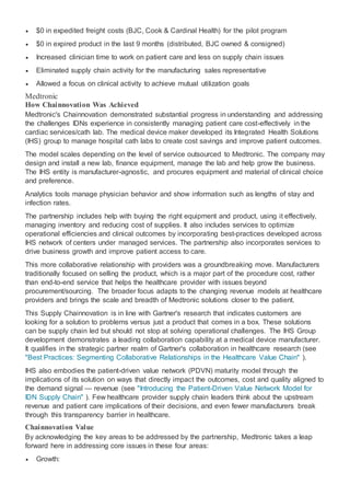 $0 in expedited freight costs (BJC, Cook & Cardinal Health) for the pilot program
 $0 in expired product in the last 9 months (distributed, BJC owned & consigned)
 Increased clinician time to work on patient care and less on supply chain issues
 Eliminated supply chain activity for the manufacturing sales representative
 Allowed a focus on clinical activity to achieve mutual utilization goals
Medtronic
How Chainnovation Was Achieved
Medtronic's Chainnovation demonstrated substantial progress in understanding and addressing
the challenges IDNs experience in consistently managing patient care cost-effectively in the
cardiac services/cath lab. The medical device maker developed its Integrated Health Solutions
(IHS) group to manage hospital cath labs to create cost savings and improve patient outcomes.
The model scales depending on the level of service outsourced to Medtronic. The company may
design and install a new lab, finance equipment, manage the lab and help grow the business.
The IHS entity is manufacturer-agnostic, and procures equipment and material of clinical choice
and preference.
Analytics tools manage physician behavior and show information such as lengths of stay and
infection rates.
The partnership includes help with buying the right equipment and product, using it effectively,
managing inventory and reducing cost of supplies. It also includes services to optimize
operational efficiencies and clinical outcomes by incorporating best-practices developed across
IHS network of centers under managed services. The partnership also incorporates services to
drive business growth and improve patient access to care.
This more collaborative relationship with providers was a groundbreaking move. Manufacturers
traditionally focused on selling the product, which is a major part of the procedure cost, rather
than end-to-end service that helps the healthcare provider with issues beyond
procurement/sourcing. The broader focus adapts to the changing revenue models at healthcare
providers and brings the scale and breadth of Medtronic solutions closer to the patient.
This Supply Chainnovation is in line with Gartner's research that indicates customers are
looking for a solution to problems versus just a product that comes in a box. These solutions
can be supply chain led but should not stop at solving operational challenges. The IHS Group
development demonstrates a leading collaboration capability at a medical device manufacturer.
It qualifies in the strategic partner realm of Gartner's collaboration in healthcare research (see
"Best Practices: Segmenting Collaborative Relationships in the Healthcare Value Chain" ).
IHS also embodies the patient-driven value network (PDVN) maturity model through the
implications of its solution on ways that directly impact the outcomes, cost and quality aligned to
the demand signal — revenue (see "Introducing the Patient-Driven Value Network Model for
IDN Supply Chain" ). Few healthcare provider supply chain leaders think about the upstream
revenue and patient care implications of their decisions, and even fewer manufacturers break
through this transparency barrier in healthcare.
Chainnovation Value
By acknowledging the key areas to be addressed by the partnership, Medtronic takes a leap
forward here in addressing core issues in these four areas:
 Growth:
 