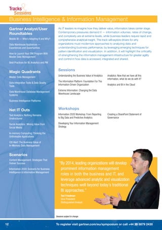 Tracks
               &
        Sessions
     Business Intelligence & Information Management
     Gartner Analyst/User                        As IT leaders re-imagine how they deliver value, information takes center stage.
                                                 Contemporary pressures demand it — information volumes, rates of change,
     Roundtables
                                                 and complexity are at extreme levels, while business leaders require rapid and
     Mobile BI — Who’s Adopting It and Why?      comprehensive analytical insight. This track will explore drivers for why
     Data Warehouse Appliances —                 organizations must modernize approaches to analyzing data and
     Experiences and Opportunities               understanding business performance, by leveraging emerging techniques for
                                                 pattern identiﬁcation and visualization. In addition, it will highlight the criticality
     How to Launch Your EIM Program With
                                                 of strengthening the information management infrastructure for greater agility
     Master Data Management
                                                 and control in how data is accessed, integrated and shared.
     Best Practices for BI. Analytics and PM


     Magic Quadrants                             Sessions
                                                 Understanding the Business Value of Analytics   Analytics: Now that we have all this
     Master Data Management
                                                                                                 information, what do we do with it?
                                                 The Information Platform: Foundation For The
     Data Integration Tools & Data Quality
                                                 Information-Driven Organization                 Analytics and BI in the Cloud
     Tools
                                                 Extreme Information: Changing the Data
     Data Warehouse Database Management
                                                 Warehouse Landscape
     Systems

     Business Intelligence Platforms


     Net IT Outs                                 Workshops
     Text Analytics: Nothing Remains             Information 2020 Workshop: From Reporting       Creating a SharePoint Statement of
     Unstructured                                to Big Data and Predictive Analytics            Governance

     Social Analytics: Mining Value from         Developing Your Information Management
     Social Media                                Strategy

     In-memory Computing: Thinking the
     Unthinkable Applications

     CIO Alert: The Business Value of
     In-Memory Data Management


     Scenarios
     Content Management: Strategies That
     Deliver Success                              “By 2014, leading organizations will develop
     Information 2020: Scenario for Business       prominent information management
     Intelligence & Information Management
                                                   roles in both the business and IT, and
                                                   leverage advanced analytic and visualization
                                                   techniques well beyond today’s traditional
                                                   BI approaches.”
                                                    Ted Friedman
                                                    Vice President
                                                    Distinguished Analyst




                                               Sessions subject to change.


12                                             To register visit gartner.com/eu/symposium or call +44 20 8879 2430
 