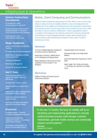 Tracks
        Sessions&
     Infrastructure & Operations
     Gartner Analyst/User                          Mobile, Client Computing and Communications
     Roundtables
                                                   Hyperconnected workforces need access from their ofﬁce, home or on the road
     So You Want Your Uniﬁed                       across a variety of wired and wireless networks. Users are bringing their own
     Communications from the Cloud?
                                                   preferences of PCs, tablets and smartphones into the workplace for productivity
     Having your Cake and Eating it too: How       and business access, and are using uniﬁed communications across voice, video
     Desktop Virtualization can be Used to         and data to improve workforce collaboration. Today’s organizations need to
     Lower Costs and Increase User Satisfaction    re-imagine IT and prepare for this extreme environment. This track will provide
     Experiences from Uniﬁed                       the foundation to build strategies that span mobility, client computing and
     Communications deployments                    communications while addressing the ambitions of end users, IT and the
                                                   business as a whole.

     Magic Quadrants
     Uniﬁed Communications and Corporate           Sessions
     Telephony
                                                   The Future of Mobile Application Development:   Integrating Apple into the Enterprise
     PC Conﬁguration Life Cycle Management         An Intense Transition to Multichannel
                                                                                                   Debunking the Myth of the Single Vendor
     Mobile Enterprise Applications and Mobile     Pocket Power: Directions in Mobile Devices      Network
     Consumer Applications                         and The Management Challenges Ahead
                                                                                                   Data Center Networking: Preparing for a Virtual
     Desktops and Notebooks                        Mobile Collaboration: New Device and Cloud      World
                                                   Capabilities to Drive Innovation in Your
     Mobile Device Management                                                                      Apple, Google, Their Friends and Enemies
                                                   Workplace
                                                                                                   — The Vendors who will Deﬁne Your Mobile
     Wireless LAN Infrastructure (Global)
                                                                                                   Future

     Net IT Outs                                   Workshop
     Tutorial: Enterprise Mobility 101 –
                                                   Building a Strategy and Business Case for
     Segment Your Users for Maximum
                                                   Uniﬁed Communications
     Effectiveness

     Pervasive Video - Prosper or Perish

     Network Strategies for a Hybrid Cloud
     World

     Uniﬁed Communications – Getting Microsoft
     to Work With Your Other UC Partners

     Gartner Total Cost of Ownership for
     Client Computing

     Five Things CIOs Should Know Before
     Adopting iPads and Media Tablets


     Scenarios                                       “In the next 12 months, the focus of mobility will be on
     The Mobile Scenario — Confusion,
     Complexity and Opportunity Through 2015
                                                      identifying and implementing applications to innovate
     Uniﬁed Communications and
                                                      existing business process, build stronger customer
     Collaboration Scenario — Is Leveraging           relationships, generate mobile revenue and contextually
     Hybrid Solutions the Key?
                                                      improve current systems.”
     Re-imagining Communications: The
                                                       Bob Hafner
     Gartner Communications Scenario
                                                       Managing Vice President


16                                                To register visit gartner.com/eu/symposium or call +44 20 8879 2430
 