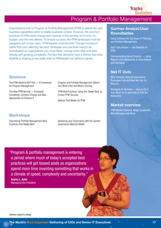 Tracks
                                                                                                               Sessions&
                                                       Program & Portfolio Management
Organizations look to Program & Portfolio Management (PPM) to deliver the right           Gartner Analyst/User
business capabilities within a volatile business context. However, the common
                                                                                          Roundtables
practices of PPM avoid change and creativity in the worship of on-time, on-
budget, and low-risk delivery. To ensure success, the PPM landscape must be               Using Software for Top Down IT Planning
                                                                                          and Portfolio Management
navigated with a new vision. PPM leaders must become “change innovators”
rather than just collecting demand. Strategies and practices need to be                   Had I Only Known — the Realities of
re-evaluated so organizations can move faster, change more often and deal                 PPM
directly with growing complexity. The fact that decisions have a shorter than ever
                                                                                          Communicating About Projects — Using
shelf life is shaping a new reality that no PPM leader can afford to ignore.              Reports and Dashboards to Drive Actions
                                                                                          and Decisions


                                                                                          Net IT Outs
Sessions                                                                                  Why Perfectly Rational Governance
                                                                                          Processes Fail and What We Can Do
The PPM World Is NOT Flat — A Framework   Program and Portfolio Management: What’s        About It
for Program Management                    Hot, What’s Not and What’s Coming
                                                                                          Managing IT Demand — How to Do It,
The New PPM Normal — Increased            PPM Best Practices: Using the ‘Sweet Spot’ to   How Much to Do and How to Find the
Complexity, Constant Change and New       Ensure PPM Success                              Resources
Approaches to Embrace It
                                          Metrics That Matter for PPM
                                                                                          Market overview
                                                                                          PPM Market Universe: Magic Quadrants,
                                                                                          MarketScopes and More
Workshops
Discovering Portfolio Management Best     Assessing your Governance with the Gartner
Practices That Really Work                Governance Maturity Model




“Program & portfolio management is entering
 a period where much of today’s accepted best
 practices will get tossed aside as organizations
 spend more time inventing something that works in
 a climate of speed, complexity and uncertainty.”
  Audrey L. Apfel
  Managing Vice President




Sessions subject to change.


The World’s Most Important Gathering of CIOs and Senior IT Executives                                                               17
 