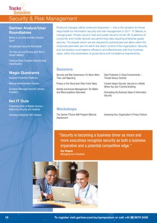 Tracks
               &
        Sessions
     Security & Risk Management
     Gartner Analyst/User                      Profound changes call for profound responses — this is the situation for those
                                               responsible for information security and risk management in 2011. IT delivery is
     Roundtables
                                               changing fast. Private cloud is here and public cloud is not far off. A plethora of
     Where is my Data and Why Should I         consumer and mobile devices are performing roles requiring enterprise-grade
     Care?
                                               security. The people whom we are required to authenticate and allow within the
     Virtualization Security Roundtable        corporate perimeter are not within the direct control of the organization. Security
                                               and risk leaders must balance efﬁciency and effectiveness with true business
     The Year we Lost Privacy (and Why it
                                               value, within the parameters of governance and compliance requirements.
     Doesn’t Matter)

     Practical Steps Towards Effective Data
     Classiﬁcation

                                               Sessions
     Magic Quadrants                           Security and Risk Governance: It’s Much More    Data Protection in Cloud Environments –
     Endpoint Protection Platforms             Than Just Reporting                             Threats Versus Controls

     Making Authentication Choices             Privacy in the Cloud (and Other Fairly Tales)   Context-Aware Security: Security In a World
                                                                                               Where You Don’t Control Anything
     European Managed Security Service         Identity and Access Management: Ten Myths
     Providers                                 and Misconceptions Debunked                     Articulating the Business Value of Information
                                                                                               Security

     Net IT Outs
     Protecting Data on Mobile Devices –
     Balancing Security and Usability          Workshops
     Choosing Enterprise GRC Vendors           The Gartner ITScore IAM Program Maturity        Assessing Your Organization’s Privacy Posture
                                               Assessment




                                                 “Security is becoming a business driver as more and
                                                  more executives recognize security as both a business
                                                  imperative and a potential competitive edge.”
                                                   Ray Wagner
                                                   Managing Vice President




18                                            To register visit gartner.com/eu/symposium or call +44 20 8879 2430
 