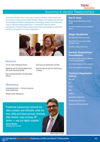 Tracks
                                                                                                                         Sessions&
                                                            Sourcing & Vendor Relationships
These are turbulent times in sourcing as cloud computing, utility services and                     Net IT Outs
as-a-service models disrupt traditional deals. Players are merging, new entrants
                                                                                                   Measuring the Effectiveness of Your
are emerging and offshore geographies are diverging; vendors are ﬁnding new
                                                                                                   Vendor
ways to interpret existing agreements, increasing the need for vendor
management. Navigate these troubled waters with practical help on disruptive                       Low Cost IT Services: Are you Ready for
trends and all aspects of contract negotiation.                                                    EasyIT?


                                                                                                   Magic Quadrants
                                                                                                   SAP Applications Services Europe

                                                                                                   Data Center Outsourcing and Utility
                                                                                                   Services, Europe

                                                                                                   Help Desk Outsourcing Europe


                                                                                                   Gartner Analyst/User
                                                                                                   Roundtables
                                                                                                   Discussions on Structuring an effective
                                                                                                   IT Sourcing Organization
Sessions
The CIO Guide to Managing Vendors             Cloud Sourcing Opportunities and Risks               Can I Switch Vendors or Am I Locked In?

Negotiating with the Software Megavendors:    Boost the Value you get from Outsourcing in          When will you Adopt Cloud Services?
SAP, Oracle, Microsoft and IBM                12 Weeks

How to Manage Risk When Your Work Moves                                                            Contract Negotiation
Offshore                                                                                           Clinics
                                                                                                   Microsoft

                                                                                                   SAP
Workshops
                                                                                                   Oracle
Understanding Audits — The Key to Improving
Vendor Relationships                                                                               IBM

Strategic Vendor Management                                                                        VMWare

                                                                                                   Applications Outsourcing

                                                                                                   Infrastructure Outsourcing

                                                                                                   Network and Wireless Services
“Traditional outsourcing contracts are
 often complex and inﬂexible, while the
 new utility and cloud services contracts
 offer ﬂexible “easy on/easy off”
 terms — and are highly scalable.”
 Richard Mitchell
 Managing Vice President



                                                                     Sessions subject to change.


The World’s Most Important Gathering of CIOs and Senior IT Executives                                                                        19
 