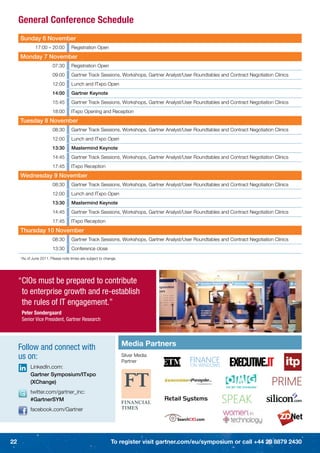 General Conference Schedule
     Sunday 6 November
              17:00 – 20:00        Registration Open
     Monday 7 November
                        07:30      Registration Open
                        09:00      Gartner Track Sessions, Workshops, Gartner Analyst/User Roundtables and Contract Negotiation Clinics
                        12:00      Lunch and ITxpo Open
                        14:00      Gartner Keynote
                        15:45      Gartner Track Sessions, Workshops, Gartner Analyst/User Roundtables and Contract Negotiation Clinics
                        18:00      ITxpo Opening and Reception
     Tuesday 8 November
                        08:30      Gartner Track Sessions, Workshops, Gartner Analyst/User Roundtables and Contract Negotiation Clinics
                        12:00      Lunch and ITxpo Open
                        13:30      Mastermind Keynote
                        14:45      Gartner Track Sessions, Workshops, Gartner Analyst/User Roundtables and Contract Negotiation Clinics
                        17:45      ITxpo Reception
     Wednesday 9 November
                        08:30      Gartner Track Sessions, Workshops, Gartner Analyst/User Roundtables and Contract Negotiation Clinics
                        12:00      Lunch and ITxpo Open
                        13:30      Mastermind Keynote
                        14:45      Gartner Track Sessions, Workshops, Gartner Analyst/User Roundtables and Contract Negotiation Clinics
                        17:45      ITxpo Reception
     Thursday 10 November
                        08:30      Gartner Track Sessions, Workshops, Gartner Analyst/User Roundtables and Contract Negotiation Clinics
                        13:30      Conference close
     *As of June 2011. Please note times are subject to change.




     “CIOs must be prepared to contribute
      to enterprise growth and re-establish
      the rules of IT engagement.”
      Peter Sondergaard
      Senior Vice President, Gartner Research



                                                                  Media Partners
     Follow and connect with
     us on:                                                       Silver Media
                                                                  Partner
           LinkedIn.com:
           Gartner Symposium/ITxpo
           (XChange)
                                                                                                                        TM




           twitter.com/gartner_inc:
           #GartnerSYM
           facebook.com/Gartner




22                                                         To register visit gartner.com/eu/symposium or call +44 20 8879 2430
 