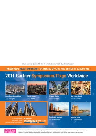 Return address: Gartner, PO Box 754, North Shields, NE29 1EJ, United Kingdom


THE WORLDS MOST IMPORTANT GATHERING OF CIOs AND SENIOR IT EXECUTIVES

2011 Gartner Symposium/ITxpo Worldwide



Cape Town, South Africa                          Tokyo, Japan                                                     Orlando, Florida                                                Sao Paulo, Brazil
23 – 25 August                                   3 – 5 October                                                    16 – 20 October                                                 25 – 27 October




                                                                                                                  Gold Coast, Australia                                           Mumbai, India
                                                                                                                  14 – 17 November                                                21 – 23 November




    FSC logo            The information contained in this brochure is correct at the time of going to print. Published details are subject to change. Please visit our Website for updates and changes: gartner.com/eu/symposium.
                        © 2011 Gartner, Inc. and/or its afﬁliates. All rights reserved. Gartner and ITxpo is a registered trademark of Gartner, Inc. and/or its afﬁliates.
    Printer to insert
    own logo here       Gartner UK Ltd. is a company registered in England & Wales with the registration number 2266016. The registered ofﬁce is Tamesis, The Glanty, Egham, Surrey, TW20 9AW, United Kingdom.
 