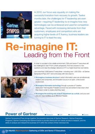 In 2010, our focus was squarely on making the
                                       successful transition from recovery to growth. Twelve
                                       months later, the challenges for IT leadership are even
                                       greater—requiring IT leadership to re-imagine how new
                                       technologies can be embraced and used for competitive
                                       advantage. Faced with increasing demands from their
                                       customers, employees and competitors who are
                                       acquiring higher levels of IT ﬂuency, business leaders are
                                       turning to IT to lead the way.




Re-imagine IT:
                         Leading from the Front
                                       In order to succeed in this volatile environment, CIOs and senior IT executives will
                                       be challenged to see IT from a fresh perspective, ﬁnd new answers to new
                                       questions and raise the strategic relevance of IT to a higher level than ever before.

                                       Join more than 3,000 senior IT executives—including over 1,500 CIOs—at Gartner
                                       Symposium/ITxpo 2011 and come away with new ways to:

                                       • Re-imagine a business structure in which information users are simultaneously
                                         creators and consumers, and innovation occurs in an open, unstructured
                                         environment.

                                       • Re-imagine information technology through a process of “creative
                                         destruction” that requires IT leaders to know how and where to tear down what
                                         they have in order to create what they need.

                                       • Re-imagine the evolving role of the IT department as a whole, and your own
                                         role and responsibilities as an effective IT leader.




Power of Gartner                                        Research           EXP             Consulting          Events

Gartner Symposium/ITxpo brings together the powerful resources of Gartner Research, Gartner Executive
Programs, Gartner Consulting and Gartner Events to provide clients and non-clients access to research, and the
ability to analyze and interpret the business of IT within the context of their individual role.



The World’s Most Important Gathering of CIOs and Senior IT Executives                                                          3
 