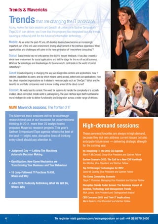 Trends & Mavericks

    Trends that are changing the IT landscape
    As you review the track sessions and breadth of content only Gartner Symposium/
    ITxpo 2011 can deliver, you’ll see that the program has integrated four big trends
    causing a profound shift for the future of information technology.
    Mobile: As we enter the post-PC era, off-desktop devices have become an increasingly
    important part of the end-user environment, driving advancement of the interface experience. What
    opportunities and challenges will usher in the new generation of “everywhere computing”?

    Social: Social media has not only opened the door to instant feedback; it has also created a
    whole new environment for social applications and set the stage for the era of social business.
    What are the advantages and disadvantages for businesses to participate in the world of social
    networking?

    Cloud: Cloud computing is changing the way we design data centers and applications; how IT
    delivers capabilities to users; and by which means users access, select and use applications. How
    has cloud impacted organizations as it relates to new concepts such as “DevOps”? What are the
    beneﬁts or shortfalls companies need to know to stay ahead of the cloud curve?

    Context: All roads lead to context. The need for systems to handle the complexity of a socially
    enabled, cloud connected, mobile world is just beginning. The user interface layer itself must become
    more intelligent in order to deliver functionality and integration across a wider range of devices.


    NEW! Maverick sessions: The frontier of IT

    The Maverick track sessions deliver breakthrough
    research fresh out of our incubator for unconventional
    thinking. In 2011, more than 70 analyst teams
    proposed Maverick research projects. This year’s                                   High-demand sessions:
    Gartner Symposium/ITxpo agenda reﬂects the best of
                                                                                       These perennial favorites are always in high demand,
    the best — bright, new, disruptive lines of thinking
                                                                                       because they not only address current issues but also
    every client should pay attention to.
                                                                                       anticipate future ones — delivering strategic strength
                                                                                       for the coming year.
    • Judgment Day — Letting The Machines                                              Re-imagining IT: The 2012 CIO Agenda
      Automate Decision Making                                                         Mark P. McDonald, Group Vice President and Gartner Fellow
                                                                                       Gartner Scenario 2012: The Call for a New CIO Manifesto
    • Gamiﬁcation: How Game Mechanics are
                                                                                       Ken McGee, Vice President and Gartner Fellow
      Transforming Your Business and Your Behaviour
                                                                                       Top 10 Strategic Technologies for 2012
    • 16 Long-Followed IT Practices To Kill,                                           David W. Cearley, Vice President and Gartner Fellow
      When and Why                                                                     The Cloud Computing Scenario
                                                                                       Daryl C. Plummer, Managing Vice President and Gartner Fellow
    • Jobs 2021: Radically Rethinking What We Will Do,
                                                                                       Disruptive Trends Radar Screen: The Business Impact of
      Where, Why
                                                                                       Societal, Technology and Management Trends
                                                                                       Nick Jones, Vice President and Distinguished Analyst
                                                                                       CEO Concerns 2011 and Their IT Implications
                                                                                       Mark Raskino, Vice President and Gartner Fellow




4                                                      To register visit gartner.com/eu/symposium or call +44 20 8879 2430
 
