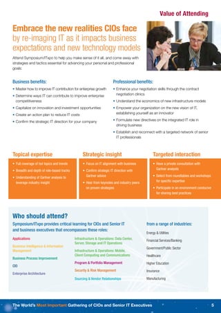 Value of Attending

Embrace the new realities CIOs face
by re-imaging IT as it impacts business
expectations and new technology models
Attend Symposium/ITxpo to help you make sense of it all, and come away with
strategies and tactics essential for advancing your personal and professional
goals:


Business beneﬁts:                                                     Professional beneﬁts:
• Master how to improve IT contribution for enterprise growth         • Enhance your negotiation skills through the contract
• Determine ways IT can contribute to improve enterprise                negotiation clinics
  competitiveness                                                     • Understand the economics of new infrastructure models
• Capitalize on innovation and investment opportunities               • Empower your organization on the new vision of IT,
• Create an action plan to reduce IT costs                              establishing yourself as an innovator

• Conﬁrm the strategic IT direction for your company                  • Formulate new directives on the integrated IT role in
                                                                        driving business
                                                                      • Establish and reconnect with a targeted network of senior
                                                                        IT professionals



Topical expertise                               Strategic insight                               Targeted interaction
• Full coverage of hot topics and trends        • Focus on IT alignment with business           • Have a private consultation with
• Breadth and depth of role-based tracks        • Conﬁrm strategic IT direction with              Gartner analysts

• Understanding of Gartner analysis to            Gartner advice                                • Select from roundtables and workshops
  leverage industry insight                     • Hear from keynotes and industry peers           for speciﬁc expertise
                                                  on proven strategies                          • Participate in an environment conducive
                                                                                                  for sharing best practices




Who should attend?
Symposium/ITxpo provides critical learning for CIOs and Senior IT                          from a range of industries:
and business executives that encompasses these roles:
                                                                                           Energy & Utilities
Applications                               Infrastructure & Operations: Data Center,       Financial Services/Banking
                                           Server, Storage and IT Operations
Business Intelligence & Information                                                        Government/Public Sector
Management                                 Infrastructure & Operations: Mobile,
                                           Client Computing and Communications             Healthcare
Business Process Improvement
                                           Program & Portfolio Management                  Higher Education
CIO
                                           Security & Risk Management                      Insurance
Enterprise Architecture
                                           Sourcing & Vendor Relationships                 Manufacturing




The World’s Most Important Gathering of CIOs and Senior IT Executives                                                                       5
 