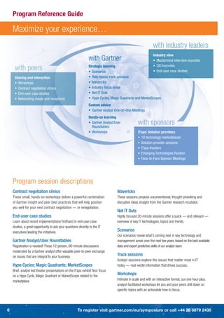 Program Reference Guide

    Maximize your experience…
                                                                                                             with industry leaders
                                                                                                             Industry view
                                                               with Gartner                                  • Mastermind interview keynotes

     with peers                                                Strategic learning
                                                               • Scenarios
                                                                                                             • CIO keynotes
                                                                                                             • End-user case studies
     Sharing and interaction                                   • Role-based track sessions
     • Workshops                                               • Mavericks
     • Contract negotiation clinics                            • Industry focus areas
     • End-user case studies                                   • Net IT Outs
     • Networking meals and receptions                         • Hype Cycles, Magic Quadrants and MarketScopes
                                                               Custom advice
                                                               • Gartner Analyst One-on-One Meetings
                                                               Hands-on learning
                                                               • Gartner Analyst/User
                                                                 Roundtables
                                                                                                 with sponsors
                                                               • Workshops                       ITxpo: Solution providers
                                                                                                 • 10 technology marketplaces
                                                                                                 • Solution provider sessions
                                                                                                 • ITxpo theaters
                                                                                                 • Emerging Technologies Pavilion
                                                                                                 • Face-to-Face Sponsor Meetings




    Program session descriptions
    Contract negotiation clinics                                                  Mavericks
    These small, hands-on workshops deliver a powerful combination                These sessions propose unconventional, thought-provoking and
    of Gartner insight and peer best practices that will help position            disruptive ideas straight from the Gartner research incubator.
    you well for your next contract negotiation — or renegotiation.
                                                                                  Net IT Outs
    End-user case studies                                                         Highly focused 20-minute sessions offer a quick — and relevant —
    Learn about recent implementations ﬁrsthand in end-user case                  overview of key IT technologies, topics and trends.
    studies, a great opportunity to ask your questions directly to the IT
    executives leading the initiatives.                                           Scenarios
                                                                                  Our scenarios reveal what’s coming next in key technology and
    Gartner Analyst/User Roundtables                                              management areas over the next few years, based on the best available
    Registration is needed! These 12-person, 60-minute discussions                data and expert predictive skills of our analyst team.
    moderated by a Gartner analyst offer valuable peer-to-peer exchange
    on issues that are integral to your business.                                 Track sessions
                                                                                  Analyst sessions explore the issues that matter most in IT
    Hype Cycles; Magic Quadrants; MarketScopes                                    today — real-world information that drives success.
    Brief, analyst-led theater presentations on the ITxpo exhibit ﬂoor focus
    on a Hype Cycle, Magic Quadrant or MarketScope related to the                 Workshops
                                                                                  Intimate in scale and with an interactive format, our one hour-plus,
    marketplace.
                                                                                  analyst-facilitated workshops let you and your peers drill down on
                                                                                  speciﬁc topics with an actionable how-to focus.




6                                                     To register visit gartner.com/eu/symposium or call +44 20 8879 2430
 