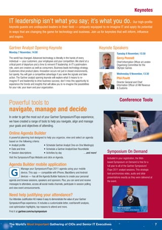 Keynotes

IT leadership isn’t what you say; it’s what you do. Our high-proﬁle
keynote guests are undisputed leaders in their field — uniquely equipped to re-imagine IT and apply its potential
in ways that are changing the game for technology and business. Join us for keynotes that will inform, inﬂuence
and inspire.


Gartner Analyst Opening Keynote                                                           Keynote Speakers
Monday 7 November, 14:00                                                                               Tuesday 8 November, 13:30
The world has changed. Advanced technology is literally in the hands of every                          Gerry Pennell
individual — your customers, your employees and your competition. We stand at a                        Chief Information Ofﬁcer at London
critical point of departure and a time to reinvent IT leadership. In IT’s postmodern                   Organising Committee for the
role, users are creators as well as consumers. Business leads technology strategy.                     Olympic Games
Customers drive product plans. Innovation occurs not just in closed environments,
but openly. You will gain a competitive advantage if you seek the signals and take                     Wednesday 9 November, 13:30
action. The Gartner analyst opening keynote will explore what it means to re-                          Phil Pavitt
imagine IT and leadership to drive business success; don’t miss this opportunity to                    Director General and Chief
experience the trends and insights that will allow you to re-imagine the possibilities                 Information Ofﬁcer of HM Revenue
for your role, your team and your organization.                                                        & Customs



                                                                                                          Conference Tools
Powerful tools to
navigate, manage and decide
In order to get the most out of your Gartner Symposium/ITxpo experience,
we have created a range of tools to help you navigate, align and manage
your goals and objectives of attending.

Online Agenda Builder
A powerful planning tool designed to help you organize, view and select an agenda
based on the following criteria:
• Analyst proﬁle                 • Schedule Gartner Analyst One-on-One Meeting(s)
• Date and time                  • Schedule a Gartner Analyst/User Roundtable
• Session descriptions           • Activities by day                     …and more!           Symposium On Demand
Visit the Symposium/ITxpo Website and click on Agenda.                                        Included in your registration, the Web-
                                                                                              based Symposium on Demand is free for a
Agenda Builder mobile application                                                             full year to all of the Gartner Symposium/
           Manage your Symposium/ITxpo 2011 agenda using your mobile                          ITxpo 2011 analyst sessions. This strategic
           device. This app — compatible with iPhone, BlackBerry and Android                  tool synchronizes video, audio and slide
           devices — has all the Agenda Builder features to create your personal              presentations exactly as they were delivered at
agenda and browse sessions, speakers and sponsors. Plus, you can send and receive             the event.
messages to attendees, access all social media channels, participate in session polling
and view event announcements.

Need help justifying your attendance?
Our Attendee Justiﬁcation Kit makes it easy to demonstrate the value of your Gartner
Symposium/ITxpo experience. It includes a customizable letter, cost/beneﬁt analysis,
cost optimization highlights, top reasons to attend and more.
Find it at gartner.com/eu/symposium



The World’s Most Important Gathering of CIOs and Senior IT Executives                                                                           7
 