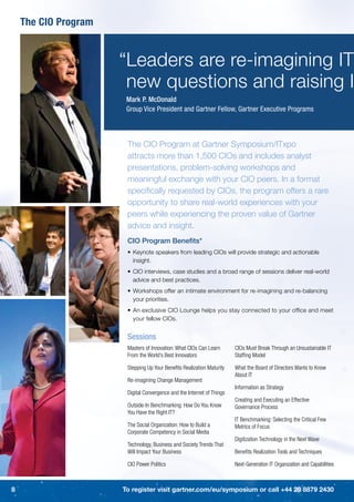 The CIO Program


                      “Leaders are re-imagining IT
                       new questions and raising I
                       Mark P. McDonald
                       Group Vice President and Gartner Fellow, Gartner Executive Programs



                       The CIO Program at Gartner Symposium/ITxpo
                       attracts more than 1,500 CIOs and includes analyst
                       presentations, problem-solving workshops and
                       meaningful exchange with your CIO peers. In a format
                       speciﬁcally requested by CIOs, the program offers a rare
                       opportunity to share real-world experiences with your
                       peers while experiencing the proven value of Gartner
                       advice and insight.
                       CIO Program Beneﬁts*
                       • Keynote speakers from leading CIOs will provide strategic and actionable
                         insight.
                       • CIO interviews, case studies and a broad range of sessions deliver real-world
                         advice and best practices.
                       • Workshops offer an intimate environment for re-imagining and re-balancing
                         your priorities.
                       • An exclusive CIO Lounge helps you stay connected to your ofﬁce and meet
                         your fellow CIOs.


                       Sessions
                       Masters of Innovation: What CIOs Can Learn       CIOs Must Break Through an Unsustainable IT
                       From the World’s Best Innovators                 Stafﬁng Model

                       Stepping Up Your Beneﬁts Realization Maturity    What the Board of Directors Wants to Know
                                                                        About IT
                       Re-imagining Change Management
                                                                        Information as Strategy
                       Digital Convergence and the Internet of Things
                                                                        Creating and Executing an Effective
                       Outside-In Benchmarking: How Do You Know         Governance Process
                       You Have the Right IT?
                                                                        IT Benchmarking: Selecting the Critical Few
                       The Social Organization: How to Build a          Metrics of Focus
                       Corporate Competency in Social Media
                                                                        Digitization Technology in the Next Wave
                       Technology, Business and Society Trends That
                       Will Impact Your Business                        Beneﬁts Realization Tools and Techniques

                       CIO Power Politics                               Next-Generation IT Organization and Capabilities



8                     To register visit gartner.com/eu/symposium or call +44 20 8879 2430
 