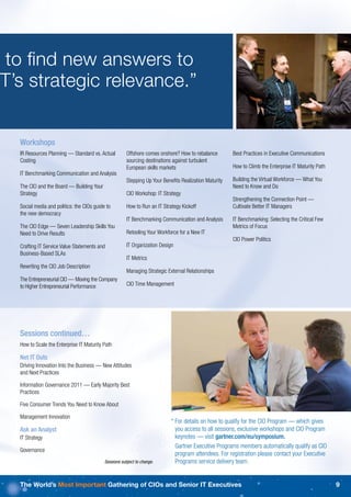 to ﬁnd new answers to
IT’s strategic relevance.”


   Workshops
   IR Resources Planning — Standard vs. Actual          Offshore comes onshore? How to rebalance        Best Practices in Executive Communications
   Costing                                              sourcing destinations against turbulent
                                                        European skills markets                         How to Climb the Enterprise IT Maturity Path
   IT Benchmarking Communication and Analysis
                                                        Stepping Up Your Beneﬁts Realization Maturity   Building the Virtual Workforce — What You
   The CIO and the Board — Building Your                                                                Need to Know and Do
   Strategy                                             CIO Workshop: IT Strategy
                                                                                                        Strengthening the Connection Point —
   Social media and politics: the CIOs guide to         How to Run an IT Strategy Kickoff               Cultivate Better IT Managers
   the new democracy
                                                        IT Benchmarking Communication and Analysis      IT Benchmarking: Selecting the Critical Few
   The CIO Edge — Seven Leadership Skills You                                                           Metrics of Focus
   Need to Drive Results                                Retooling Your Workforce for a New IT
                                                                                                        CIO Power Politics
   Crafting IT Service Value Statements and             IT Organization Design
   Business-Based SLAs
                                                        IT Metrics
   Rewriting the CIO Job Description
                                                        Managing Strategic External Relationships
   The Entrepreneurial CIO — Moving the Company
   to Higher Entrepreneurial Performance                CIO Time Management




   Sessions continued…
   How to Scale the Enterprise IT Maturity Path

   Net IT Outs
   Driving Innovation Into the Business — New Attitudes
   and Next Practices

   Information Governance 2011 — Early Majority Best
   Practices

   Five Consumer Trends You Need to Know About

   Management Innovation
                                                                             * For details on how to qualify for the CIO Program — which gives
   Ask an Analyst                                                              you access to all sessions, exclusive workshops and CIO Program
   IT Strategy                                                                 keynotes — visit gartner.com/eu/symposium.
                                                                               Gartner Executive Programs members automatically qualify as CIO
   Governance
                                                                               program attendees. For registration please contact your Executive
                                            Sessions subject to change.        Programs service delivery team.


   The World’s Most Important Gathering of CIOs and Senior IT Executives                                                                               9
 